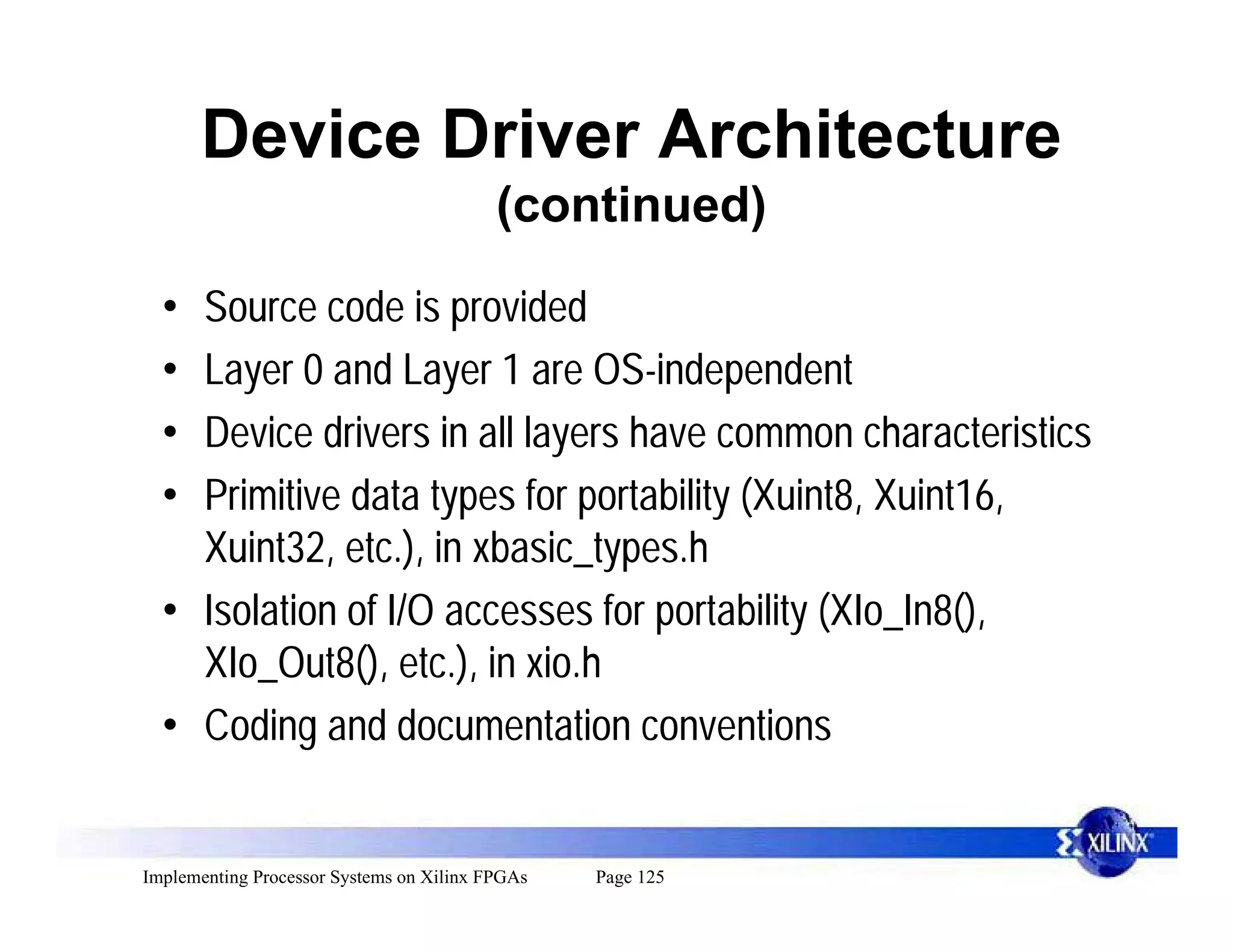 Device Driver Architecture
                                          (continued)

  • Source code is provided
  • Layer 0 and Layer 1 are OS-independent
  • Device drivers in all layers have common characteristics
  • Primitive data types for portability (Xuint8, Xuint16,
    Xuint32, etc.), in xbasic_types.h
  • Isolation of I/O accesses for portability (XIo_In8(),
    XIo_Out8(), etc.), in xio.h
  • Coding and documentation conventions


Implementing Processor Systems on Xilinx FPGAs   Page 125
 