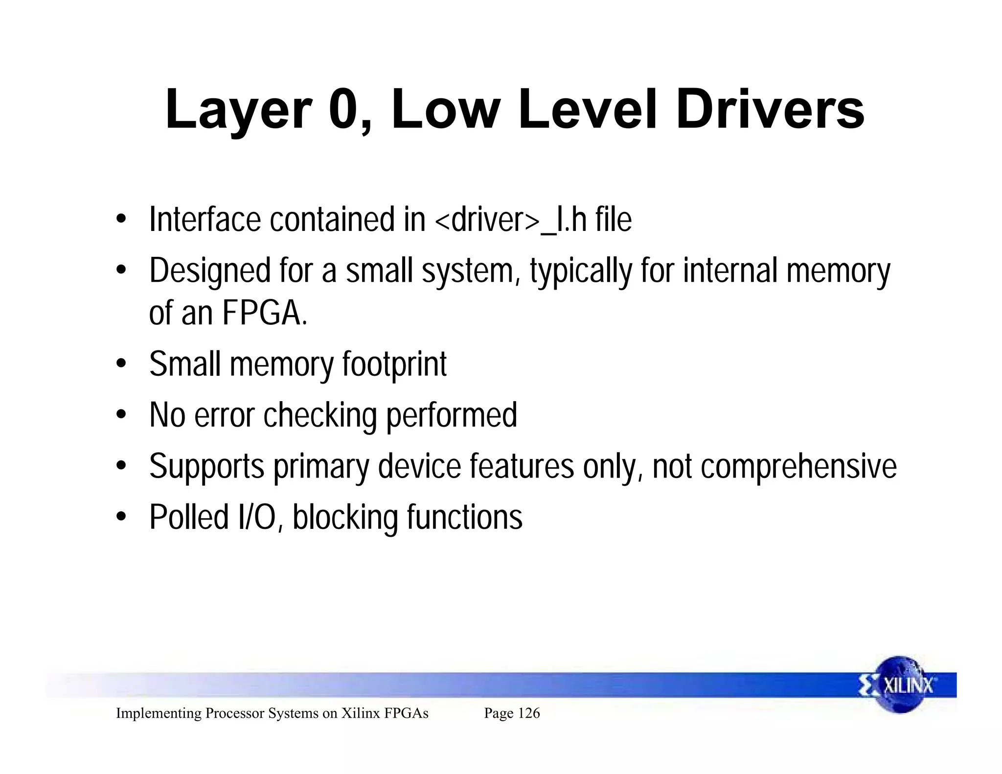 Layer 0, Low Level Drivers
• Interface contained in <driver>_l.h file
• Designed for a small system, typically for internal memory
  of an FPGA.
• Small memory footprint
• No error checking performed
• Supports primary device features only, not comprehensive
• Polled I/O, blocking functions




Implementing Processor Systems on Xilinx FPGAs   Page 126
 