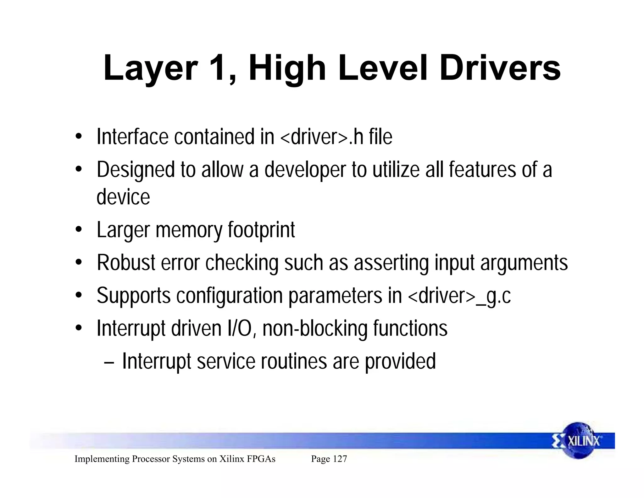 Layer 1, High Level Drivers
• Interface contained in <driver>.h file
• Designed to allow a developer to utilize all features of a
  device
• Larger memory footprint
• Robust error checking such as asserting input arguments
• Supports configuration parameters in <driver>_g.c
• Interrupt driven I/O, non-blocking functions
   – Interrupt service routines are provided


Implementing Processor Systems on Xilinx FPGAs   Page 127
 