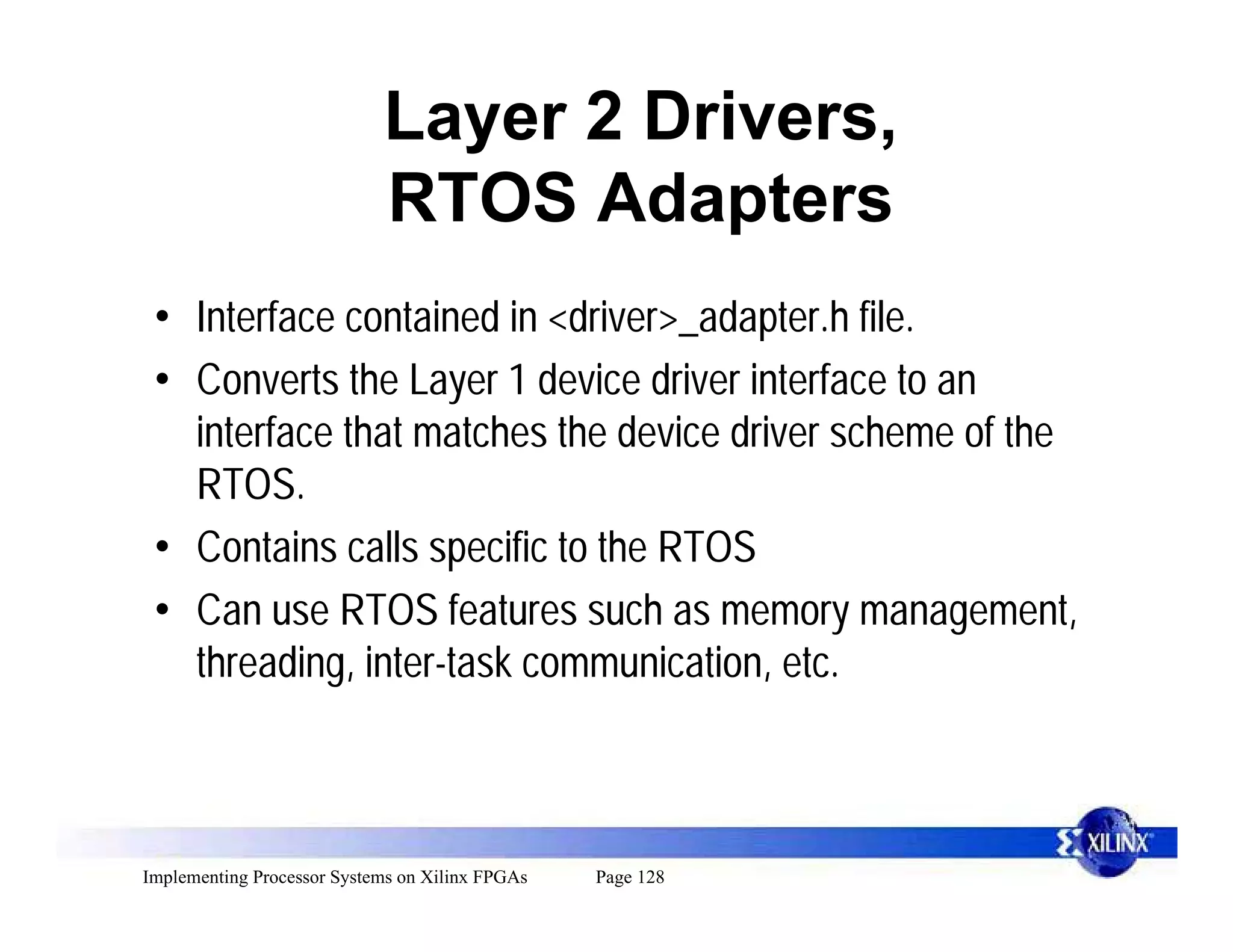 Layer 2 Drivers,
                            RTOS Adapters
 • Interface contained in <driver>_adapter.h file.
 • Converts the Layer 1 device driver interface to an
   interface that matches the device driver scheme of the
   RTOS.
 • Contains calls specific to the RTOS
 • Can use RTOS features such as memory management,
   threading, inter-task communication, etc.



Implementing Processor Systems on Xilinx FPGAs   Page 128
 