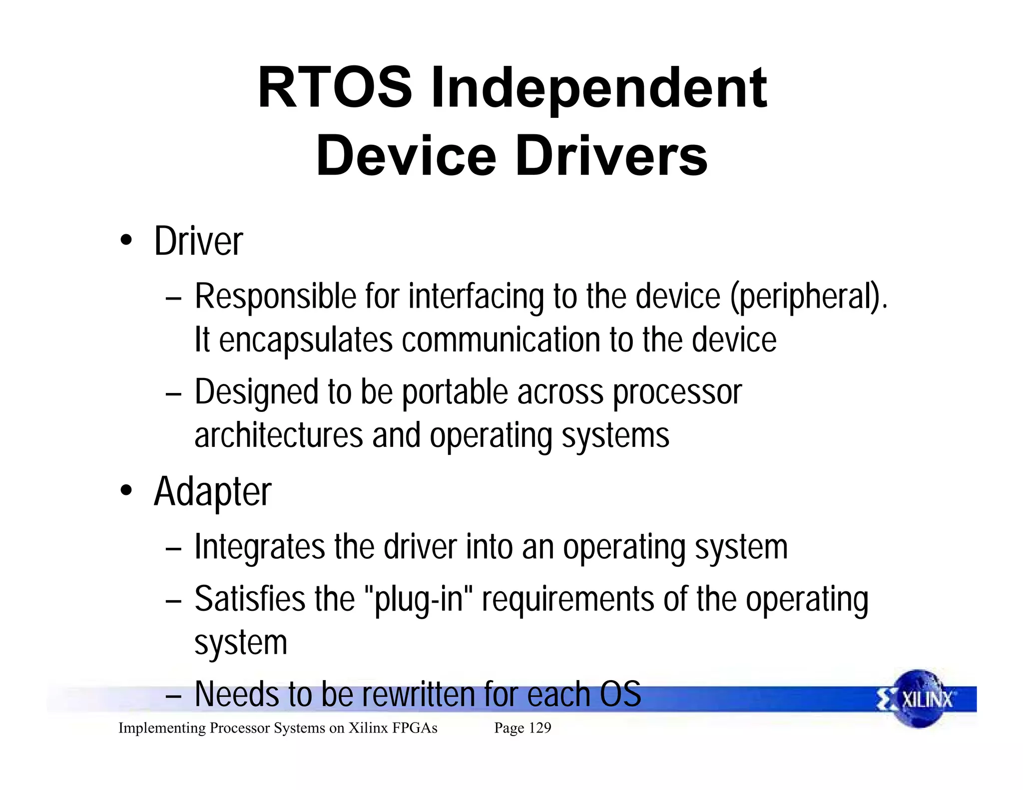 RTOS Independent
                    Device Drivers
• Driver
      – Responsible for interfacing to the device (peripheral).
        It encapsulates communication to the device
      – Designed to be portable across processor
        architectures and operating systems
• Adapter
      – Integrates the driver into an operating system
      – Satisfies the "plug-in" requirements of the operating
        system
      – Needs to be rewritten for each OS
Implementing Processor Systems on Xilinx FPGAs   Page 129
 