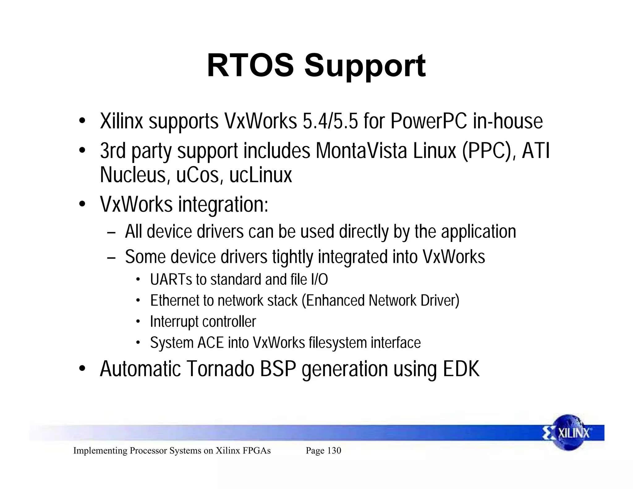 RTOS Support
 • Xilinx supports VxWorks 5.4/5.5 for PowerPC in-house
 • 3rd party support includes MontaVista Linux (PPC), ATI
   Nucleus, uCos, ucLinux
 • VxWorks integration:
       – All device drivers can be used directly by the application
       – Some device drivers tightly integrated into VxWorks
              •   UARTs to standard and file I/O
              •   Ethernet to network stack (Enhanced Network Driver)
              •   Interrupt controller
              •   System ACE into VxWorks filesystem interface
 • Automatic Tornado BSP generation using EDK


Implementing Processor Systems on Xilinx FPGAs   Page 130
 
