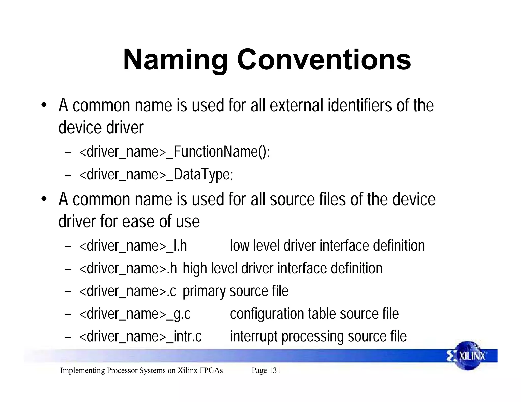 Naming Conventions
• A common name is used for all external identifiers of the
  device driver
   – <driver_name>_FunctionName();
   – <driver_name>_DataType;
• A common name is used for all source files of the device
  driver for ease of use
   –   <driver_name>_l.h       low level driver interface definition
   –   <driver_name>.h high level driver interface definition
   –   <driver_name>.c primary source file
   –   <driver_name>_g.c       configuration table source file
   –   <driver_name>_intr.c    interrupt processing source file

  Implementing Processor Systems on Xilinx FPGAs   Page 131
 