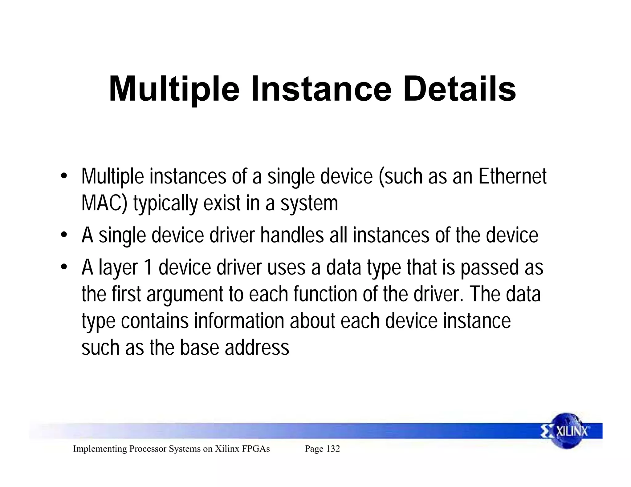 Multiple Instance Details

• Multiple instances of a single device (such as an Ethernet
  MAC) typically exist in a system
• A single device driver handles all instances of the device
• A layer 1 device driver uses a data type that is passed as
  the first argument to each function of the driver. The data
  type contains information about each device instance
  such as the base address



 Implementing Processor Systems on Xilinx FPGAs   Page 132
 
