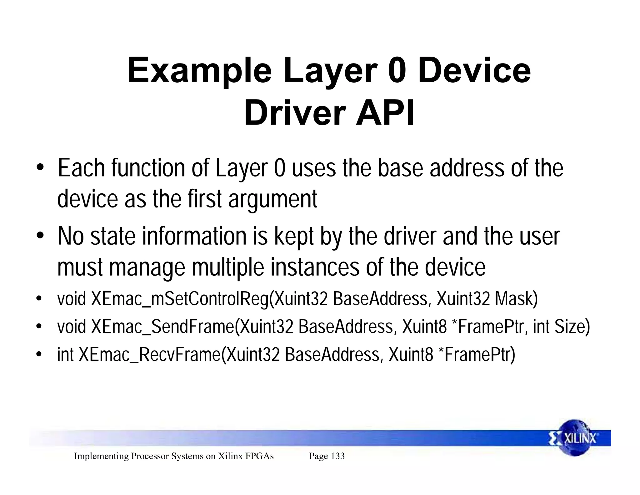 Example Layer 0 Device
                     Driver API
• Each function of Layer 0 uses the base address of the
  device as the first argument
• No state information is kept by the driver and the user
  must manage multiple instances of the device
• void XEmac_mSetControlReg(Xuint32 BaseAddress, Xuint32 Mask)
• void XEmac_SendFrame(Xuint32 BaseAddress, Xuint8 *FramePtr, int Size)
• int XEmac_RecvFrame(Xuint32 BaseAddress, Xuint8 *FramePtr)



    Implementing Processor Systems on Xilinx FPGAs   Page 133
 