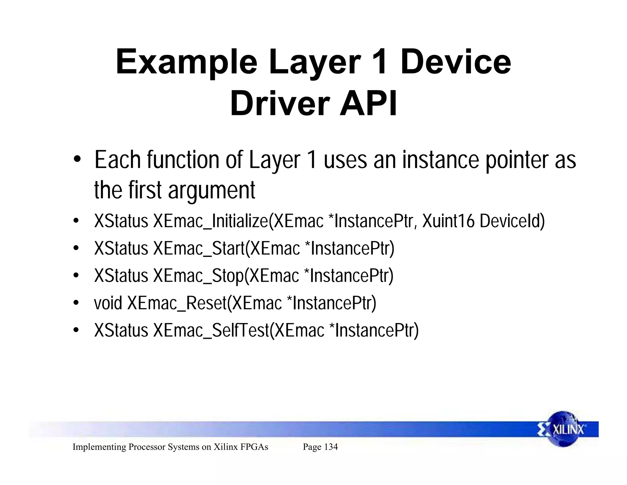 Example Layer 1 Device
              Driver API
• Each function of Layer 1 uses an instance pointer as
     the first argument
•    XStatus XEmac_Initialize(XEmac *InstancePtr, Xuint16 DeviceId)
•    XStatus XEmac_Start(XEmac *InstancePtr)
•    XStatus XEmac_Stop(XEmac *InstancePtr)
•    void XEmac_Reset(XEmac *InstancePtr)
•    XStatus XEmac_SelfTest(XEmac *InstancePtr)




Implementing Processor Systems on Xilinx FPGAs   Page 134
 