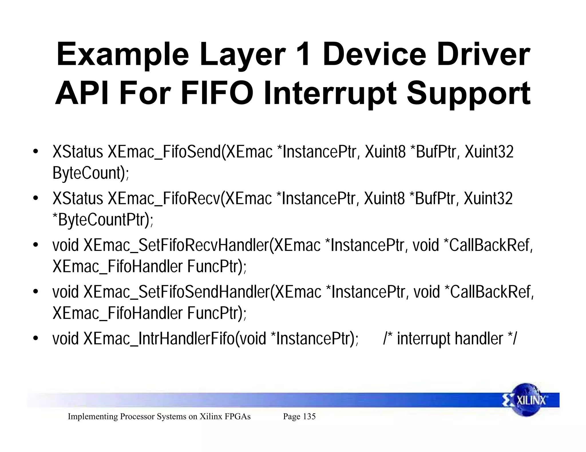 Example Layer 1 Device Driver
   API For FIFO Interrupt Support
• XStatus XEmac_FifoSend(XEmac *InstancePtr, Xuint8 *BufPtr, Xuint32
  ByteCount);
• XStatus XEmac_FifoRecv(XEmac *InstancePtr, Xuint8 *BufPtr, Xuint32
  *ByteCountPtr);
• void XEmac_SetFifoRecvHandler(XEmac *InstancePtr, void *CallBackRef,
  XEmac_FifoHandler FuncPtr);
• void XEmac_SetFifoSendHandler(XEmac *InstancePtr, void *CallBackRef,
  XEmac_FifoHandler FuncPtr);
• void XEmac_IntrHandlerFifo(void *InstancePtr); /* interrupt handler */



     Implementing Processor Systems on Xilinx FPGAs   Page 135
 