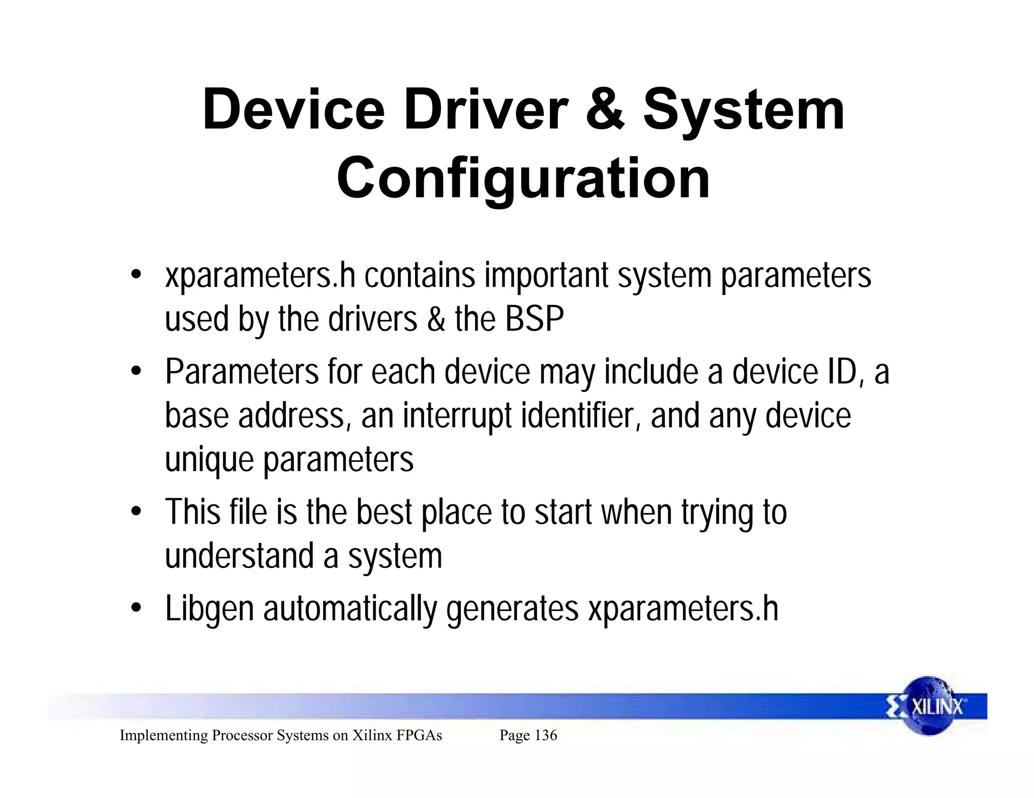 Device Driver & System
               Configuration
 • xparameters.h contains important system parameters
   used by the drivers & the BSP
 • Parameters for each device may include a device ID, a
   base address, an interrupt identifier, and any device
   unique parameters
 • This file is the best place to start when trying to
   understand a system
 • Libgen automatically generates xparameters.h


Implementing Processor Systems on Xilinx FPGAs   Page 136
 