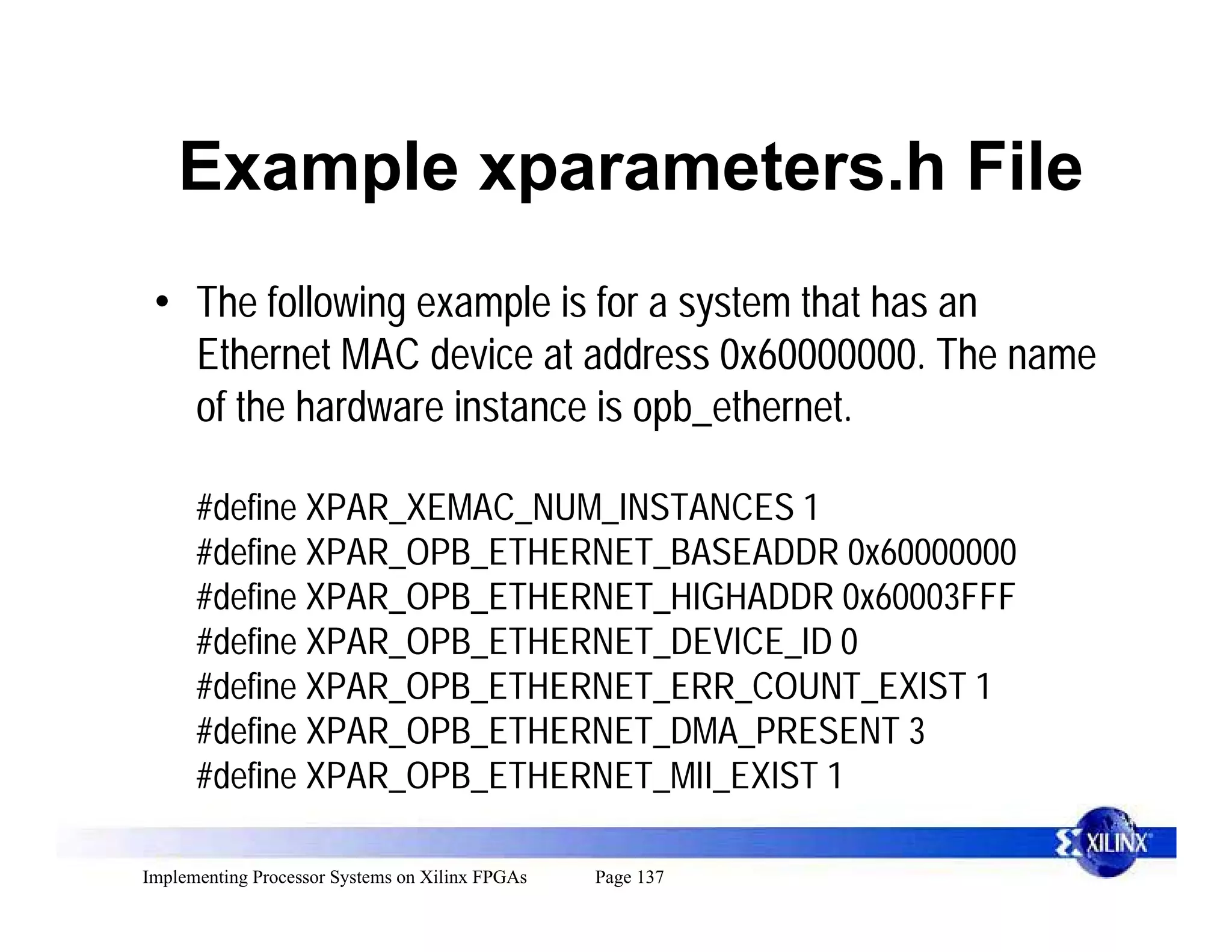 Example xparameters.h File
 • The following example is for a system that has an
   Ethernet MAC device at address 0x60000000. The name
   of the hardware instance is opb_ethernet.

      #define XPAR_XEMAC_NUM_INSTANCES 1
      #define XPAR_OPB_ETHERNET_BASEADDR 0x60000000
      #define XPAR_OPB_ETHERNET_HIGHADDR 0x60003FFF
      #define XPAR_OPB_ETHERNET_DEVICE_ID 0
      #define XPAR_OPB_ETHERNET_ERR_COUNT_EXIST 1
      #define XPAR_OPB_ETHERNET_DMA_PRESENT 3
      #define XPAR_OPB_ETHERNET_MII_EXIST 1

Implementing Processor Systems on Xilinx FPGAs   Page 137
 