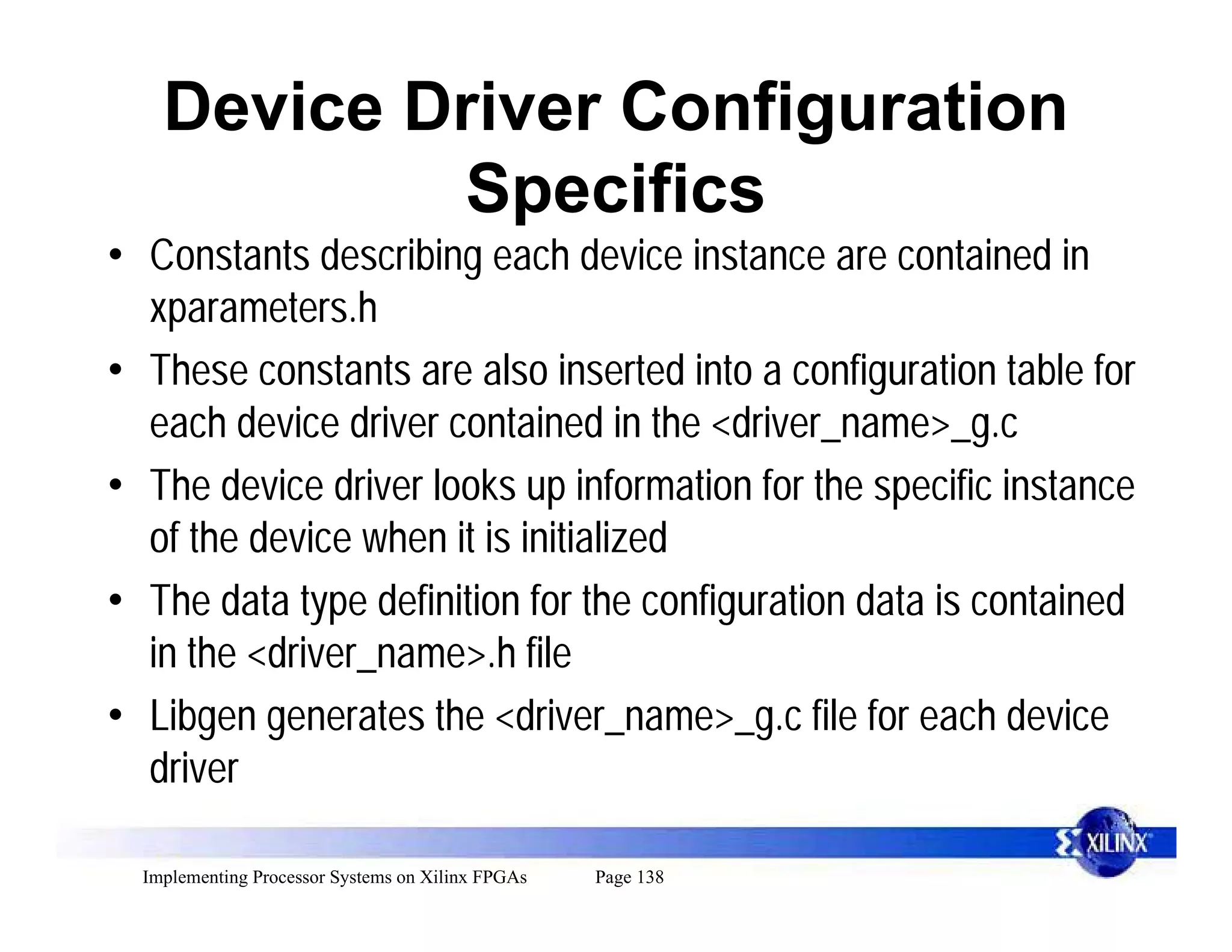 Device Driver Configuration
            Specifics
• Constants describing each device instance are contained in
  xparameters.h
• These constants are also inserted into a configuration table for
  each device driver contained in the <driver_name>_g.c
• The device driver looks up information for the specific instance
  of the device when it is initialized
• The data type definition for the configuration data is contained
  in the <driver_name>.h file
• Libgen generates the <driver_name>_g.c file for each device
  driver

  Implementing Processor Systems on Xilinx FPGAs   Page 138
 