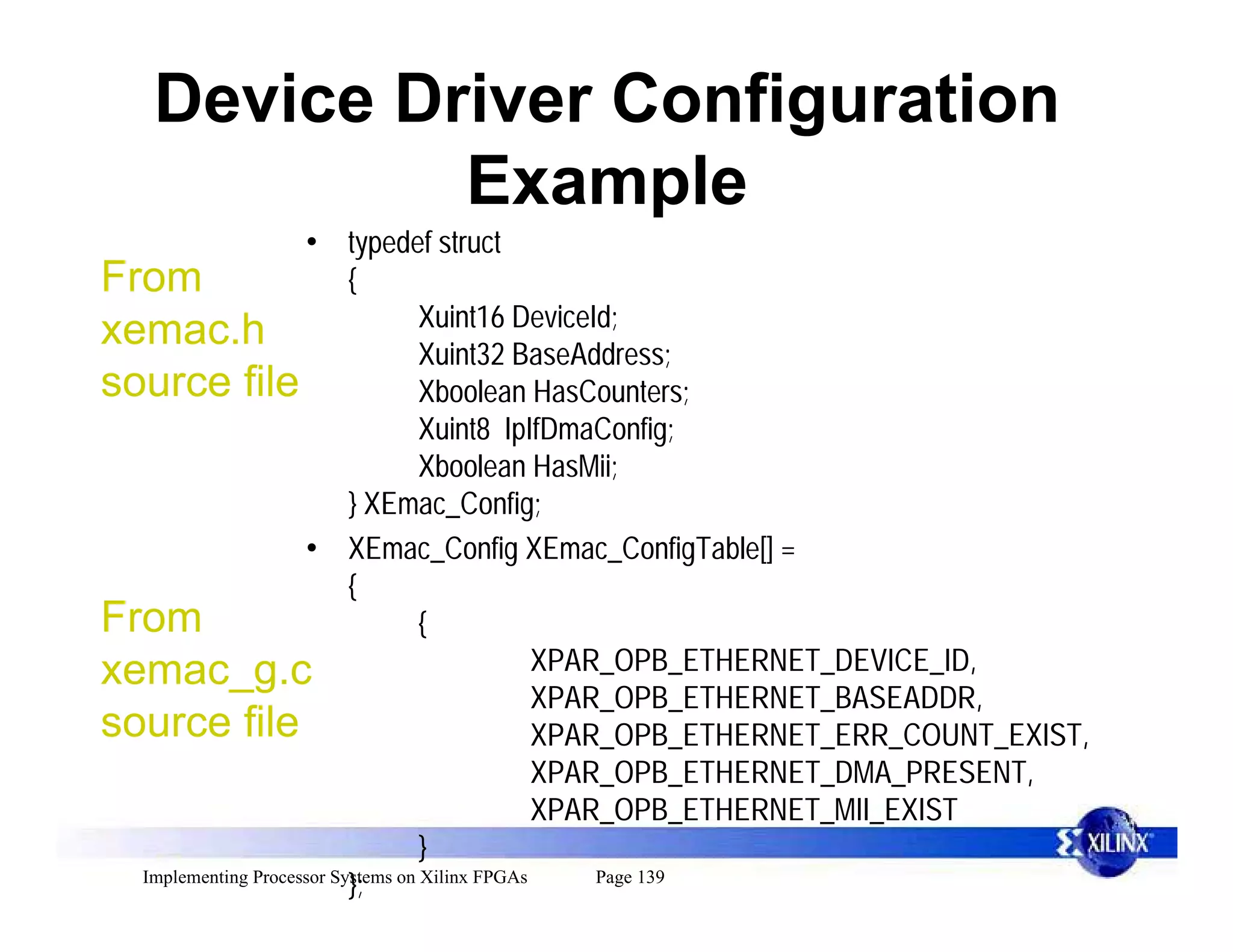 Device Driver Configuration
             Example
                     • typedef struct
From                       {
                                    Xuint16 DeviceId;
xemac.h                             Xuint32 BaseAddress;
source file                         Xboolean HasCounters;
                                    Xuint8 IpIfDmaConfig;
                                    Xboolean HasMii;
                           } XEmac_Config;
                     • XEmac_Config XEmac_ConfigTable[] =
                           {
From                                {
xemac_g.c                                        XPAR_OPB_ETHERNET_DEVICE_ID,
                                                 XPAR_OPB_ETHERNET_BASEADDR,
source file                                      XPAR_OPB_ETHERNET_ERR_COUNT_EXIST,
                                                 XPAR_OPB_ETHERNET_DMA_PRESENT,
                                                 XPAR_OPB_ETHERNET_MII_EXIST
                                    }
  Implementing Processor Systems on Xilinx FPGAs     Page 139
                           };
 