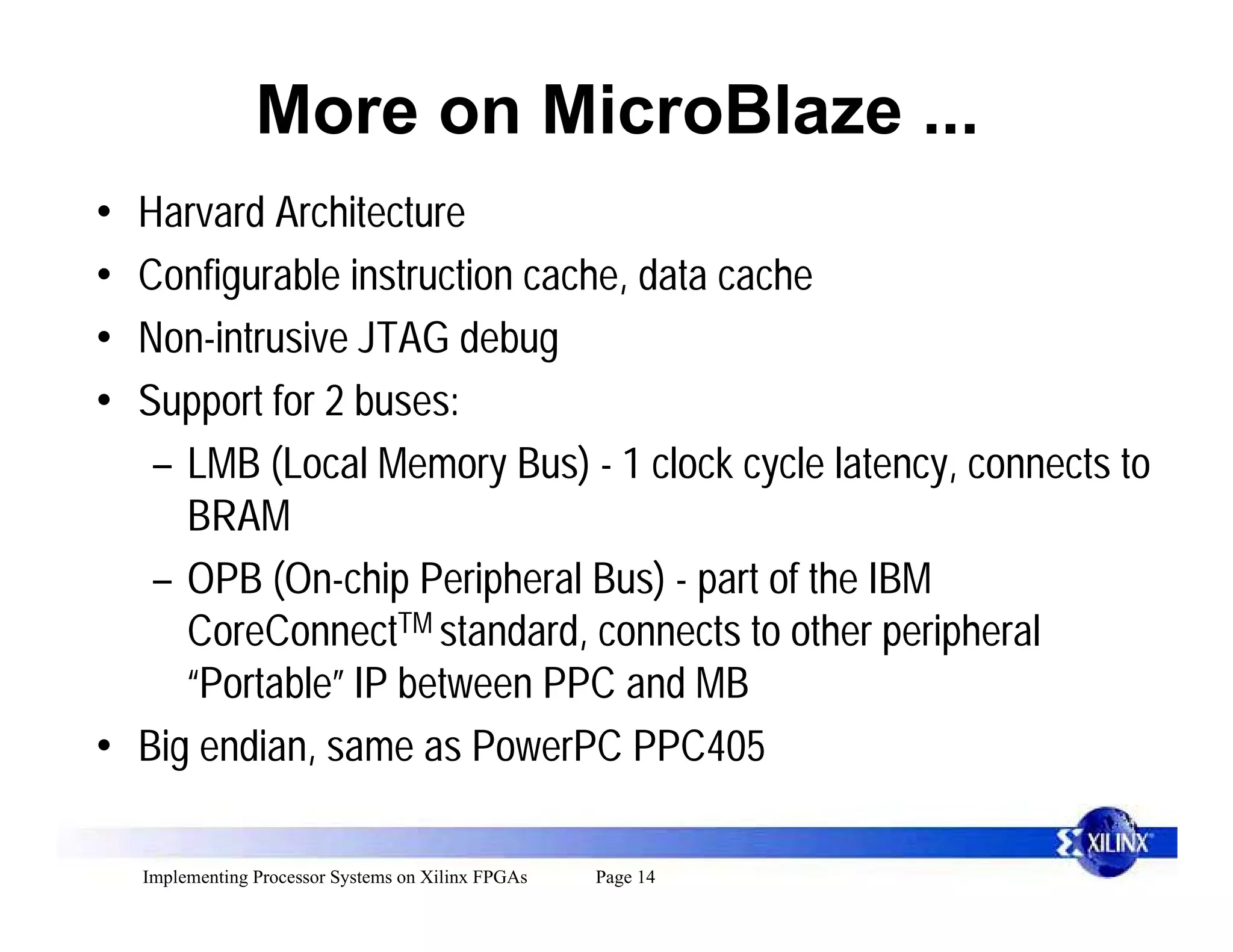 More on MicroBlaze ...
• Harvard Architecture
• Configurable instruction cache, data cache
• Non-intrusive JTAG debug
• Support for 2 buses:
   – LMB (Local Memory Bus) - 1 clock cycle latency, connects to
     BRAM
   – OPB (On-chip Peripheral Bus) - part of the IBM
     CoreConnectTM standard, connects to other peripheral
     “Portable” IP between PPC and MB
• Big endian, same as PowerPC PPC405

    Implementing Processor Systems on Xilinx FPGAs   Page 14
 