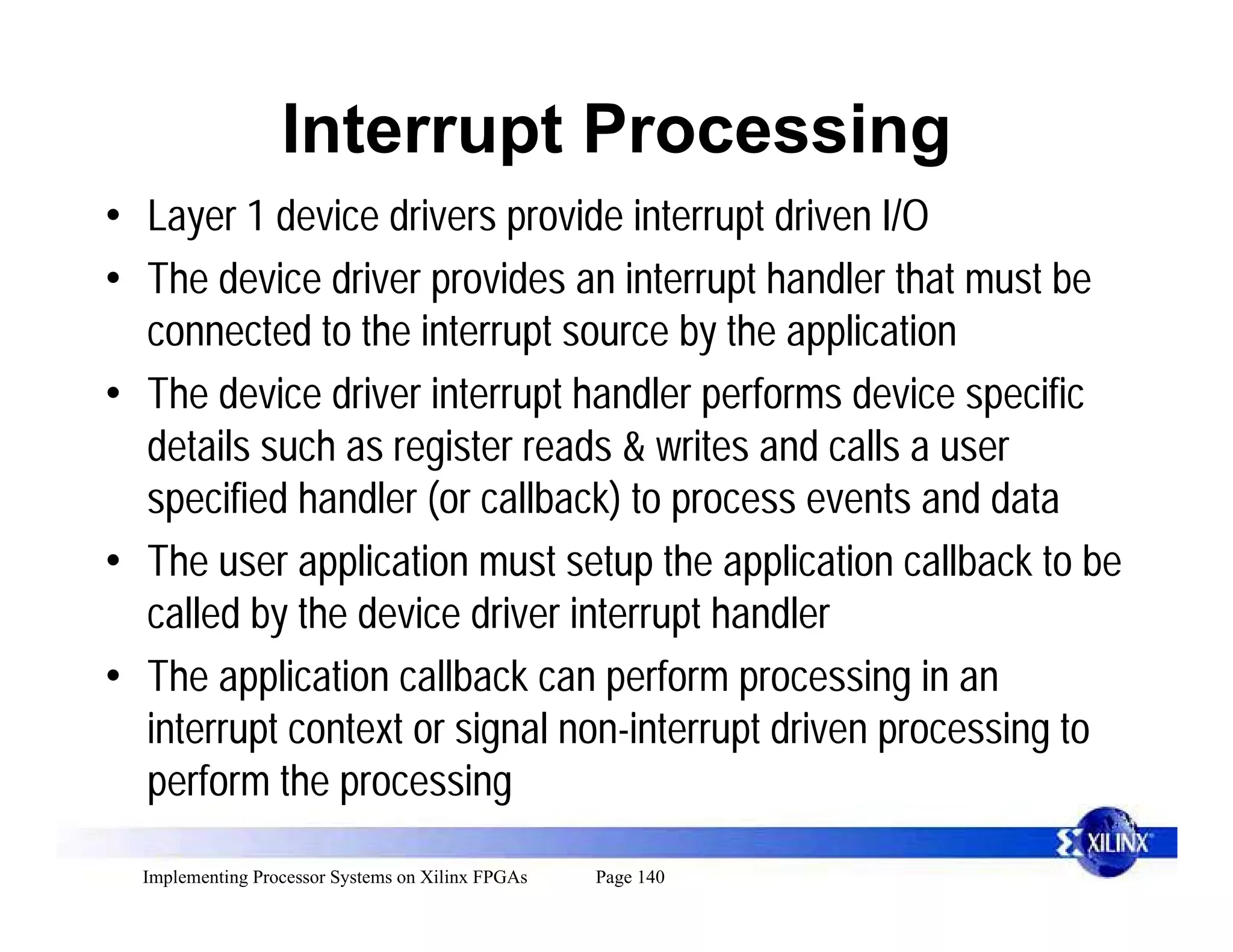 Interrupt Processing
• Layer 1 device drivers provide interrupt driven I/O
• The device driver provides an interrupt handler that must be
  connected to the interrupt source by the application
• The device driver interrupt handler performs device specific
  details such as register reads & writes and calls a user
  specified handler (or callback) to process events and data
• The user application must setup the application callback to be
  called by the device driver interrupt handler
• The application callback can perform processing in an
  interrupt context or signal non-interrupt driven processing to
  perform the processing

  Implementing Processor Systems on Xilinx FPGAs   Page 140
 