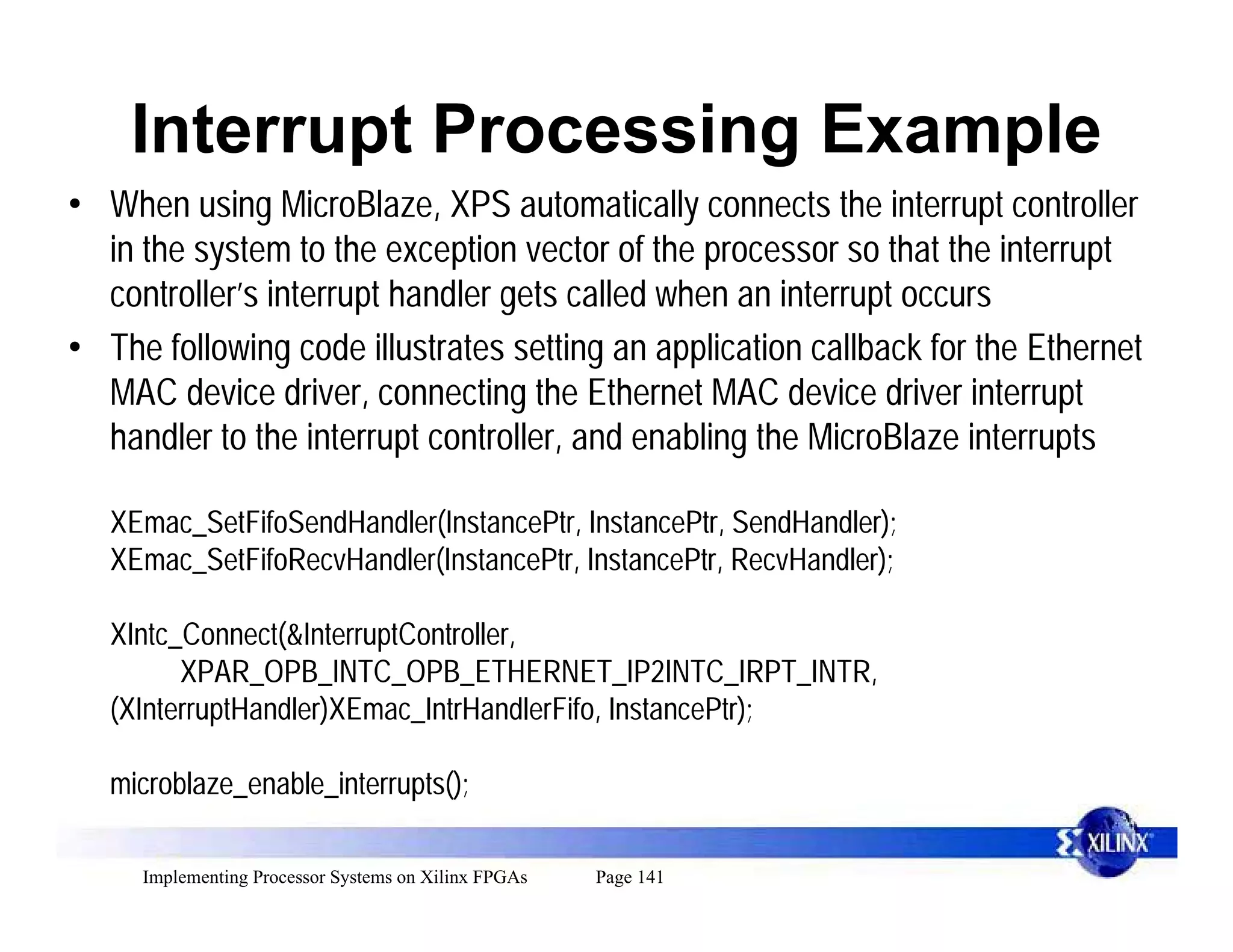 Interrupt Processing Example
• When using MicroBlaze, XPS automatically connects the interrupt controller
  in the system to the exception vector of the processor so that the interrupt
  controller’s interrupt handler gets called when an interrupt occurs
• The following code illustrates setting an application callback for the Ethernet
  MAC device driver, connecting the Ethernet MAC device driver interrupt
  handler to the interrupt controller, and enabling the MicroBlaze interrupts

   XEmac_SetFifoSendHandler(InstancePtr, InstancePtr, SendHandler);
   XEmac_SetFifoRecvHandler(InstancePtr, InstancePtr, RecvHandler);

   XIntc_Connect(&InterruptController,
         XPAR_OPB_INTC_OPB_ETHERNET_IP2INTC_IRPT_INTR,
   (XInterruptHandler)XEmac_IntrHandlerFifo, InstancePtr);

   microblaze_enable_interrupts();

     Implementing Processor Systems on Xilinx FPGAs   Page 141
 