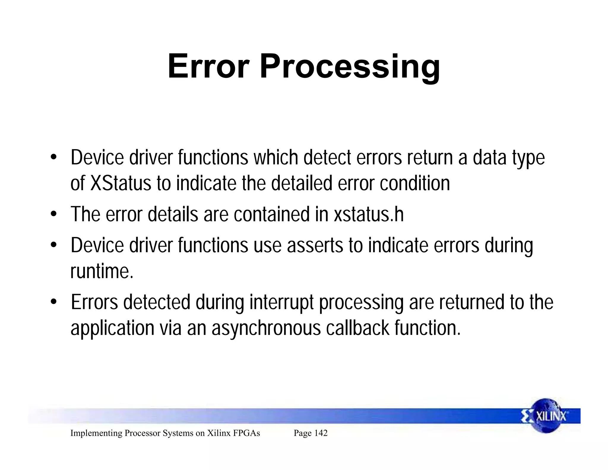 Error Processing

• Device driver functions which detect errors return a data type
  of XStatus to indicate the detailed error condition
• The error details are contained in xstatus.h
• Device driver functions use asserts to indicate errors during
  runtime.
• Errors detected during interrupt processing are returned to the
  application via an asynchronous callback function.



  Implementing Processor Systems on Xilinx FPGAs   Page 142
 