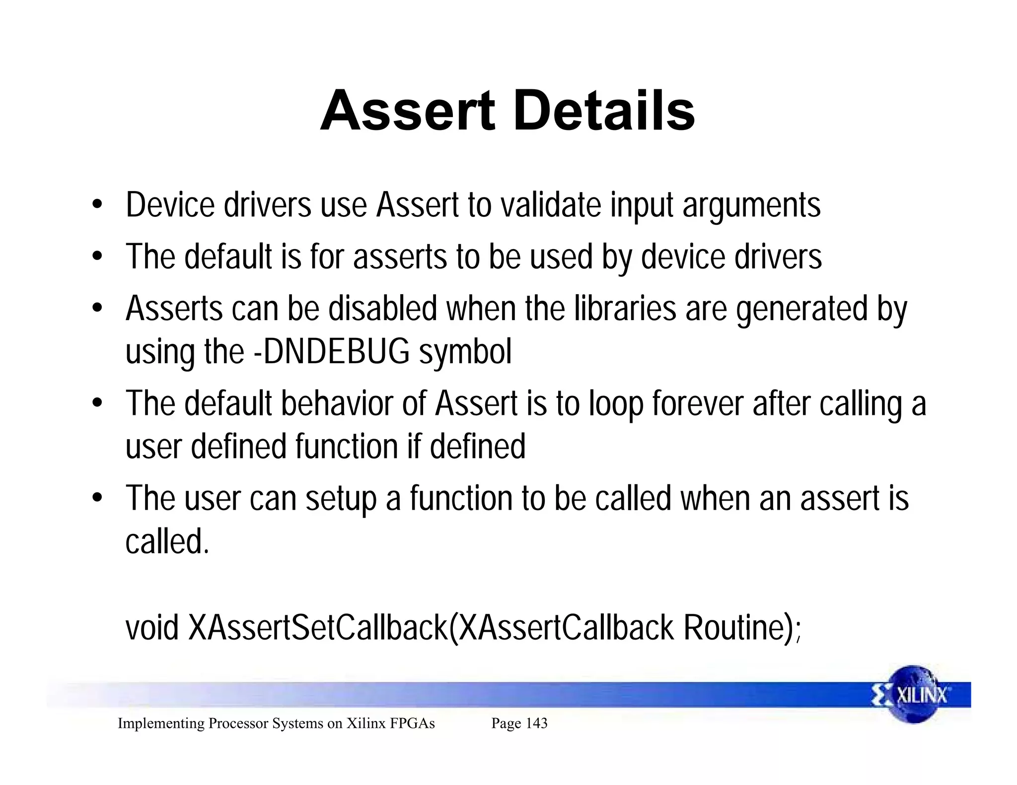 Assert Details
• Device drivers use Assert to validate input arguments
• The default is for asserts to be used by device drivers
• Asserts can be disabled when the libraries are generated by
  using the -DNDEBUG symbol
• The default behavior of Assert is to loop forever after calling a
  user defined function if defined
• The user can setup a function to be called when an assert is
  called.

   void XAssertSetCallback(XAssertCallback Routine);

  Implementing Processor Systems on Xilinx FPGAs   Page 143
 