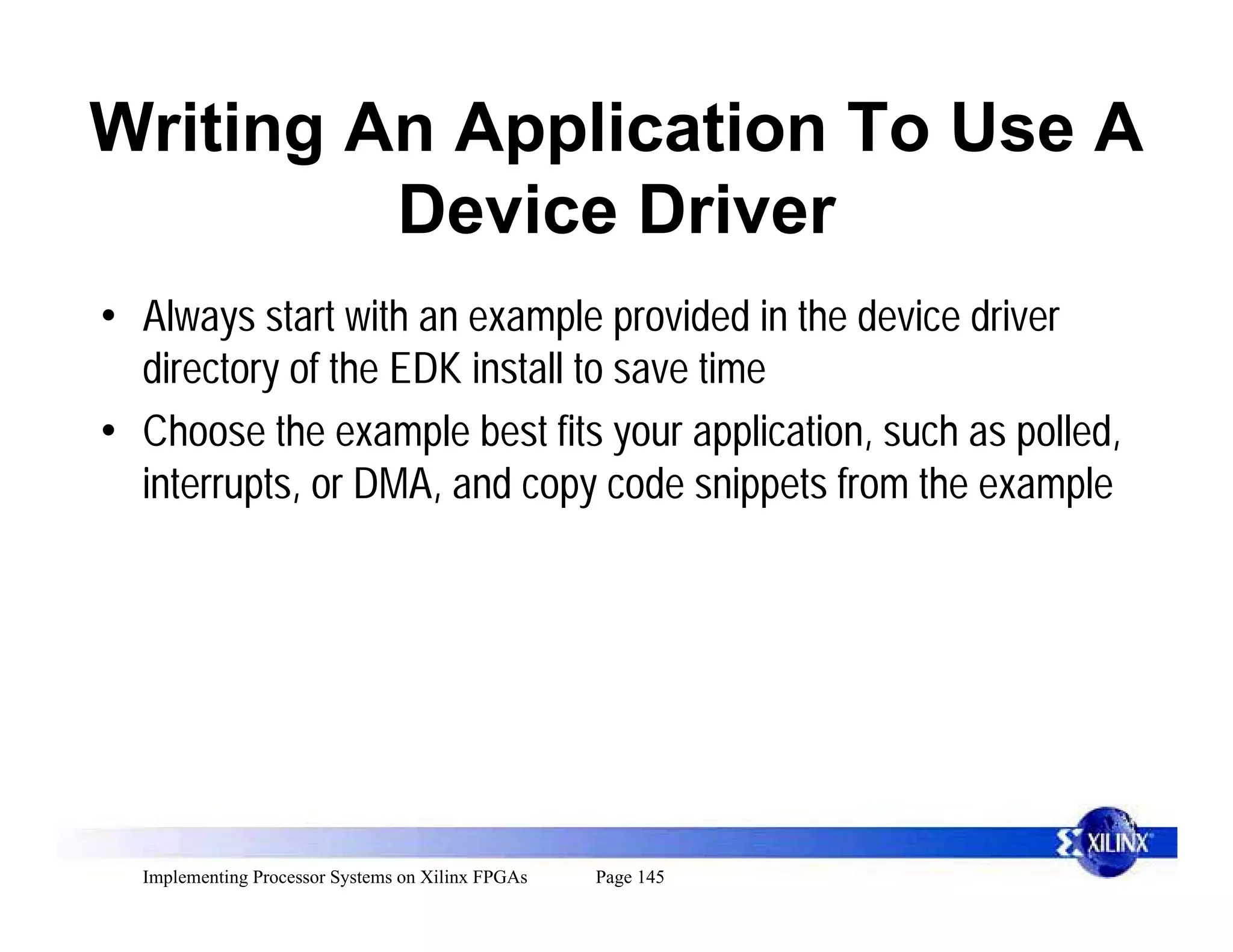 Writing An Application To Use A
         Device Driver
• Always start with an example provided in the device driver
  directory of the EDK install to save time
• Choose the example best fits your application, such as polled,
  interrupts, or DMA, and copy code snippets from the example




  Implementing Processor Systems on Xilinx FPGAs   Page 145
 