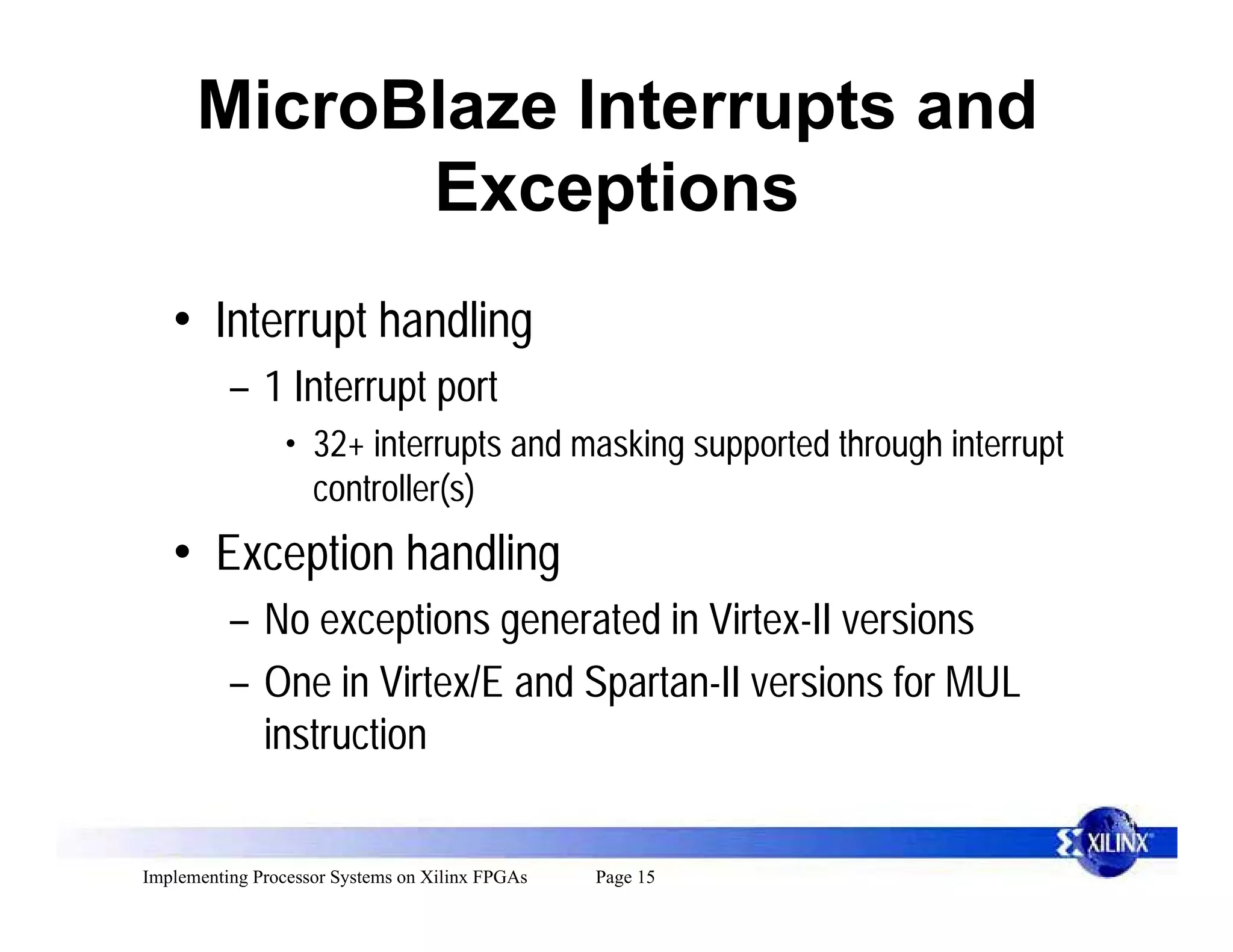 MicroBlaze Interrupts and
            Exceptions
   • Interrupt handling
          – 1 Interrupt port
                 • 32+ interrupts and masking supported through interrupt
                   controller(s)
   • Exception handling
          – No exceptions generated in Virtex-II versions
          – One in Virtex/E and Spartan-II versions for MUL
            instruction


Implementing Processor Systems on Xilinx FPGAs   Page 15
 