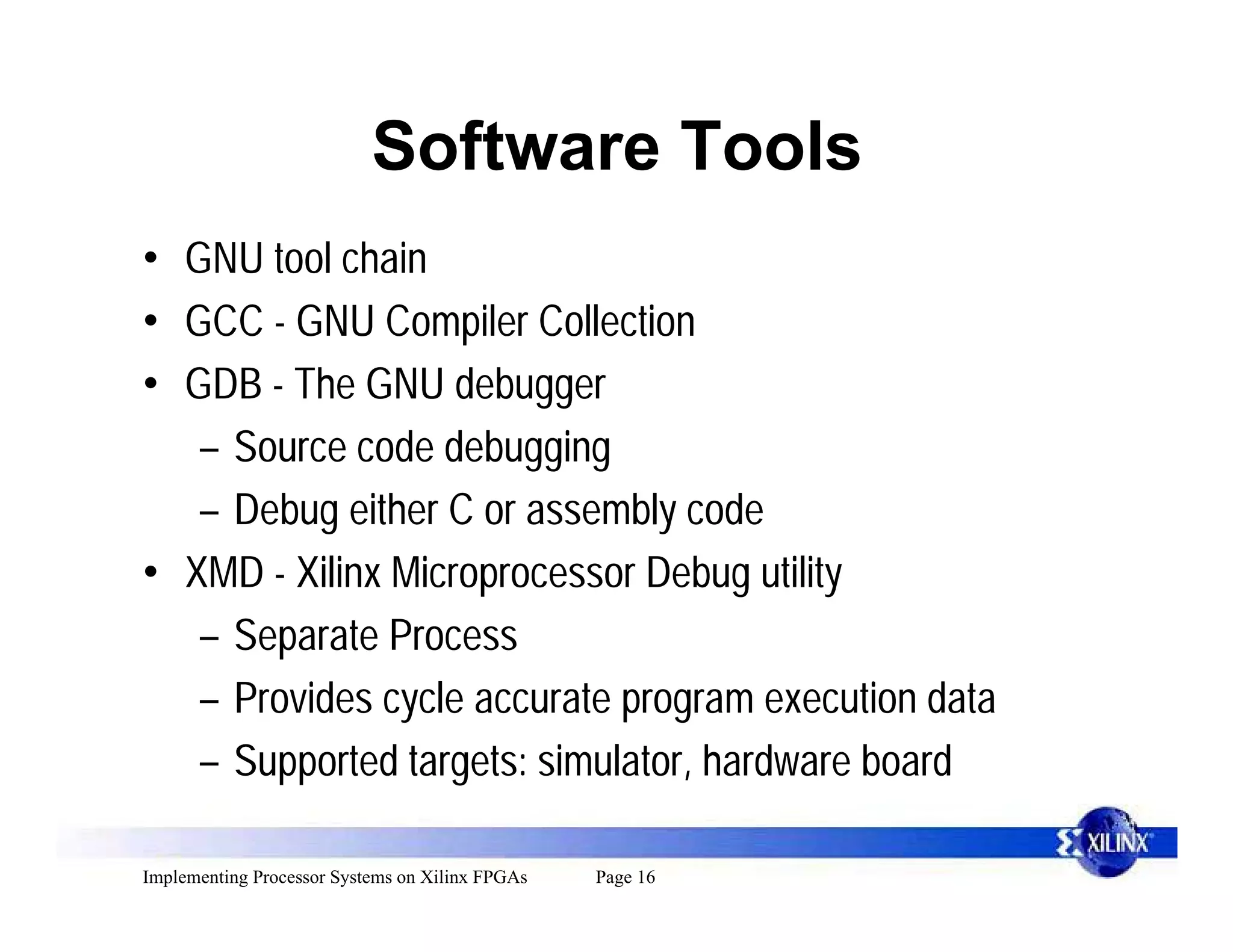 Software Tools
• GNU tool chain
• GCC - GNU Compiler Collection
• GDB - The GNU debugger
   – Source code debugging
   – Debug either C or assembly code
• XMD - Xilinx Microprocessor Debug utility
   – Separate Process
   – Provides cycle accurate program execution data
   – Supported targets: simulator, hardware board

Implementing Processor Systems on Xilinx FPGAs   Page 16
 
