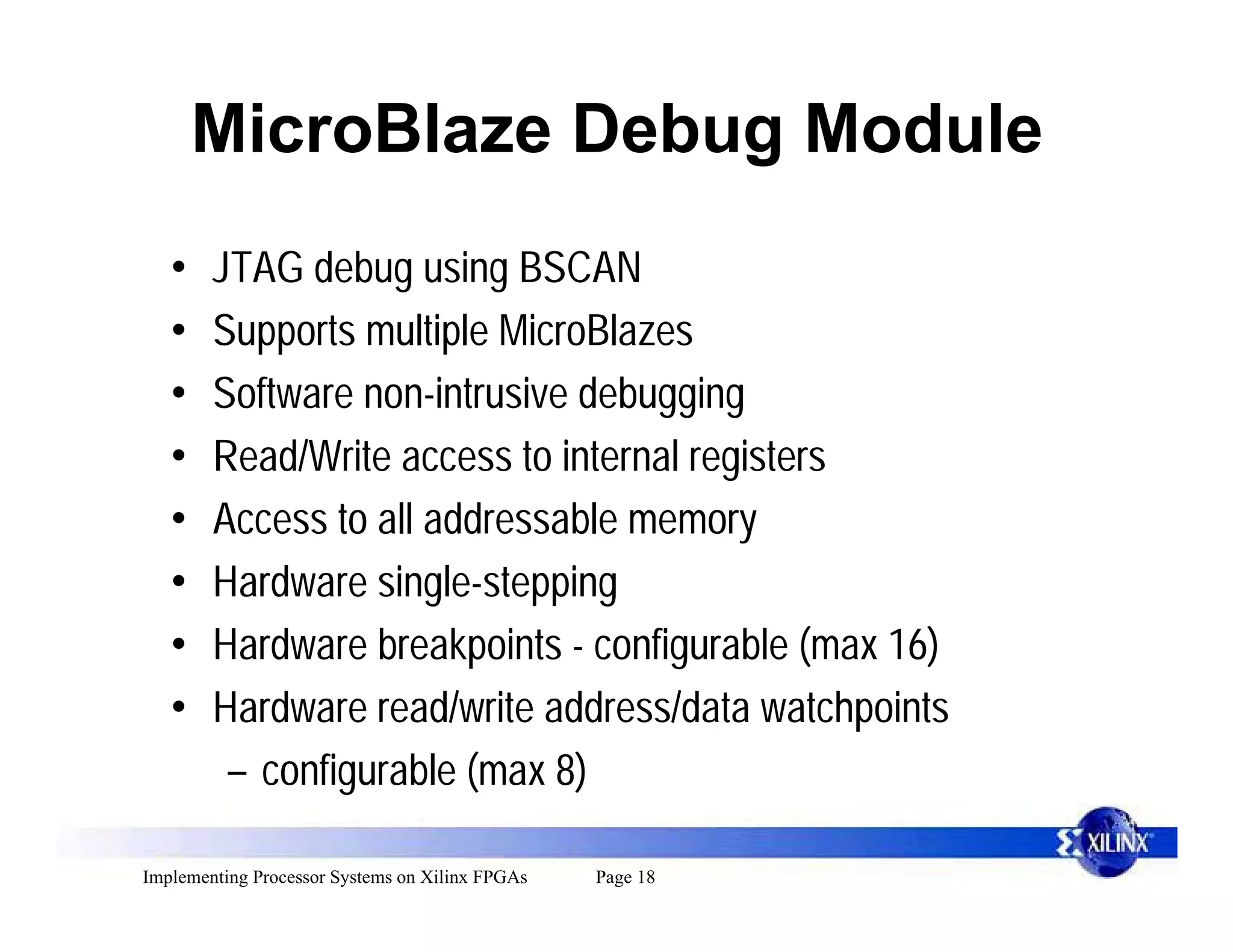 MicroBlaze Debug Module
   •    JTAG debug using BSCAN
   •    Supports multiple MicroBlazes
   •    Software non-intrusive debugging
   •    Read/Write access to internal registers
   •    Access to all addressable memory
   •    Hardware single-stepping
   •    Hardware breakpoints - configurable (max 16)
   •    Hardware read/write address/data watchpoints
         – configurable (max 8)

Implementing Processor Systems on Xilinx FPGAs   Page 18
 