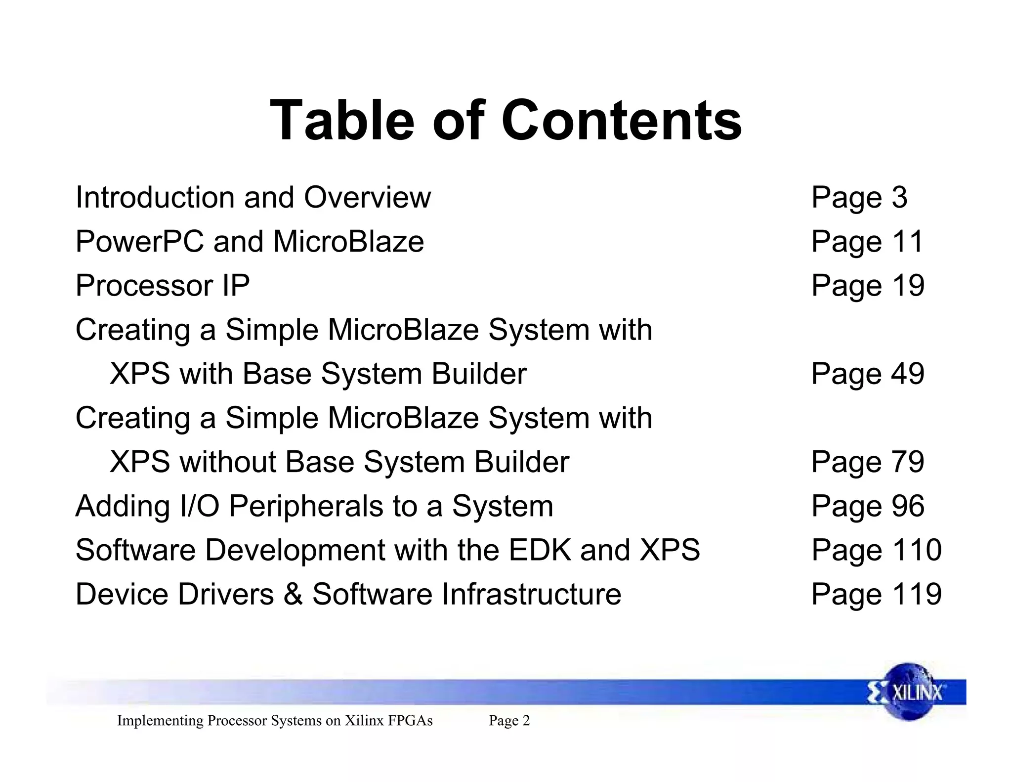 Table of Contents
Introduction and Overview                                   Page 3
PowerPC and MicroBlaze                                      Page 11
Processor IP                                                Page 19
Creating a Simple MicroBlaze System with
   XPS with Base System Builder                             Page 49
Creating a Simple MicroBlaze System with
   XPS without Base System Builder                          Page 79
Adding I/O Peripherals to a System                          Page 96
Software Development with the EDK and XPS                   Page 110
Device Drivers & Software Infrastructure                    Page 119


  Implementing Processor Systems on Xilinx FPGAs   Page 2
 