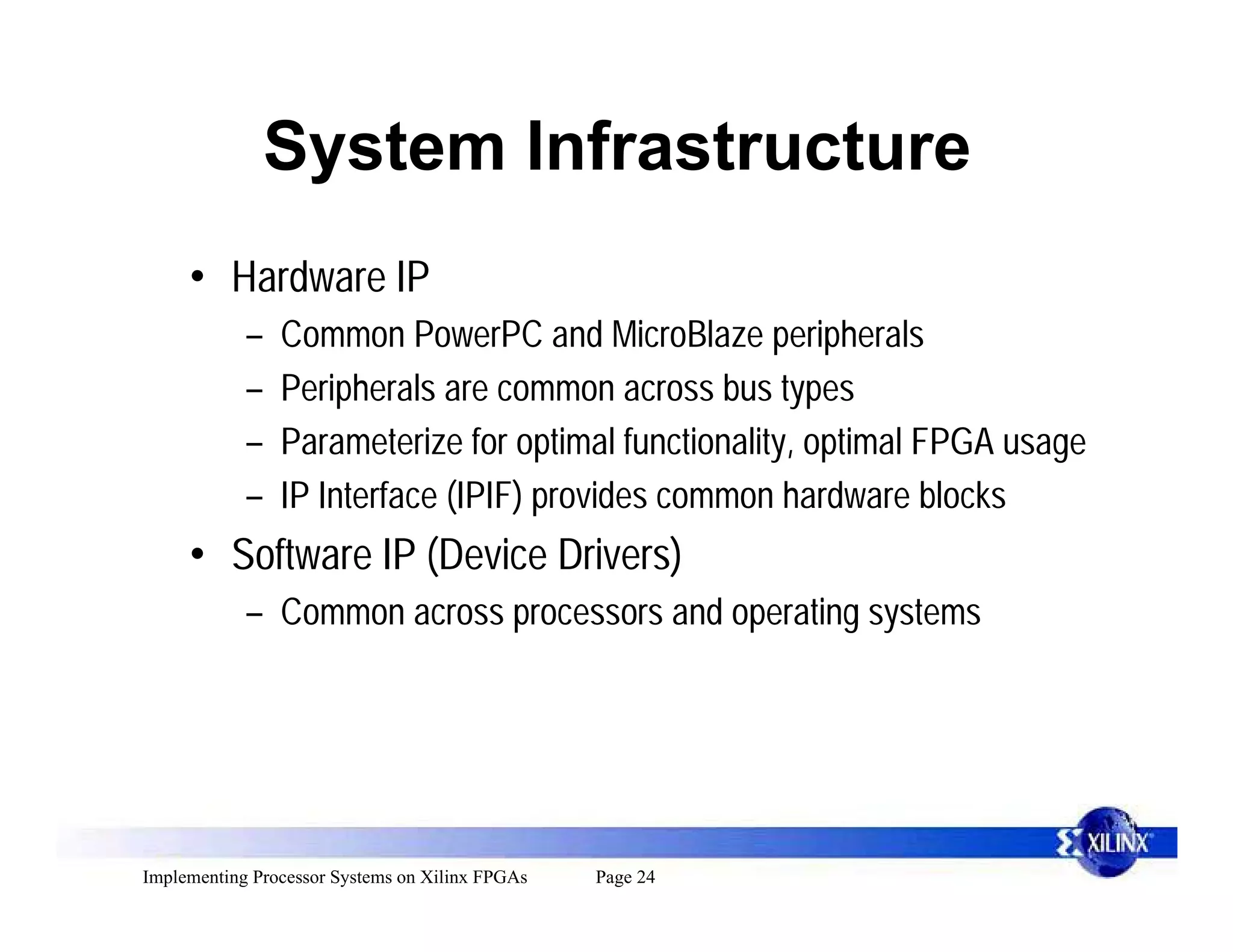 System Infrastructure
     • Hardware IP
            –   Common PowerPC and MicroBlaze peripherals
            –   Peripherals are common across bus types
            –   Parameterize for optimal functionality, optimal FPGA usage
            –   IP Interface (IPIF) provides common hardware blocks
     • Software IP (Device Drivers)
            – Common across processors and operating systems




Implementing Processor Systems on Xilinx FPGAs   Page 24
 