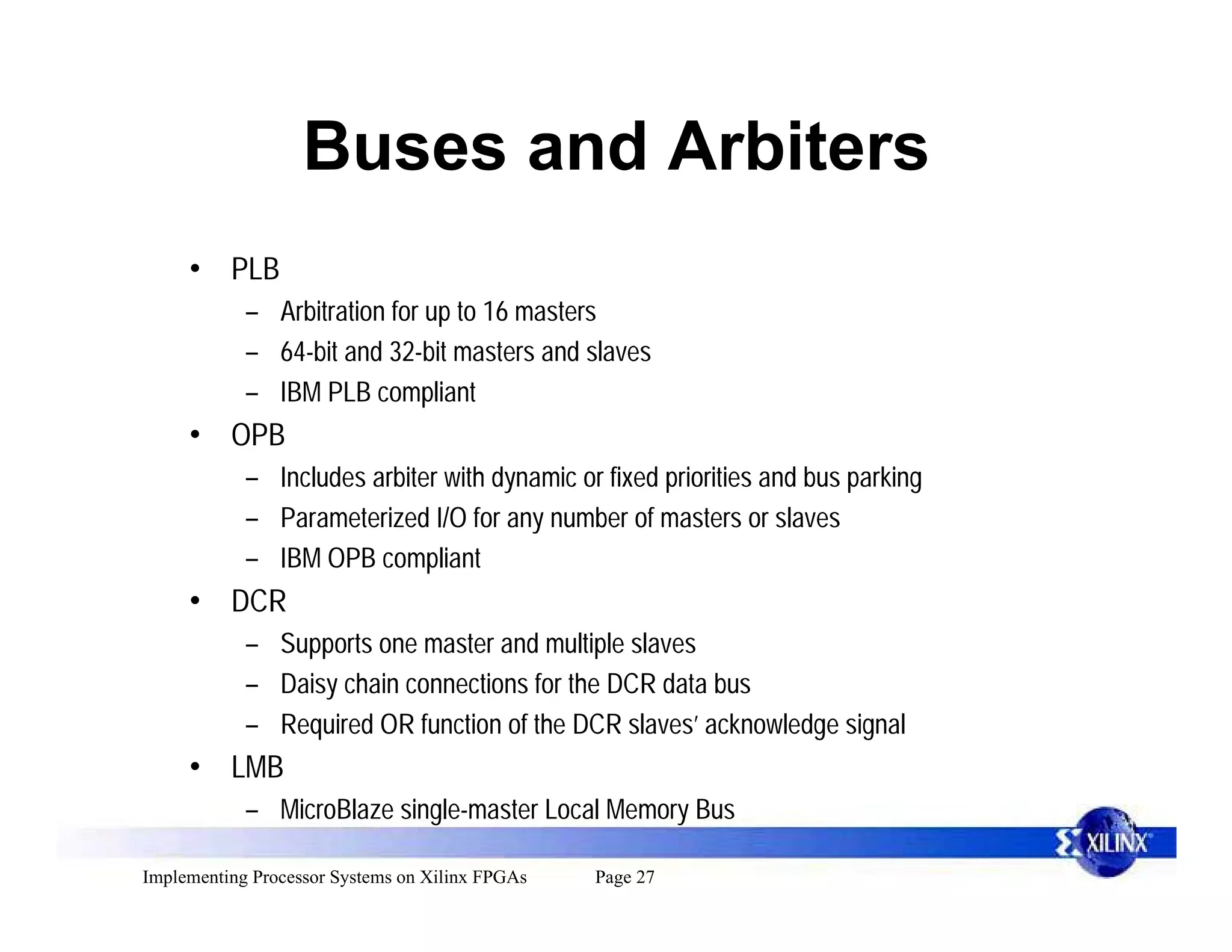 Buses and Arbiters
     • PLB
            – Arbitration for up to 16 masters
            – 64-bit and 32-bit masters and slaves
            – IBM PLB compliant
     • OPB
            – Includes arbiter with dynamic or fixed priorities and bus parking
            – Parameterized I/O for any number of masters or slaves
            – IBM OPB compliant
     • DCR
            – Supports one master and multiple slaves
            – Daisy chain connections for the DCR data bus
            – Required OR function of the DCR slaves’ acknowledge signal
     • LMB
            – MicroBlaze single-master Local Memory Bus

Implementing Processor Systems on Xilinx FPGAs   Page 27
 