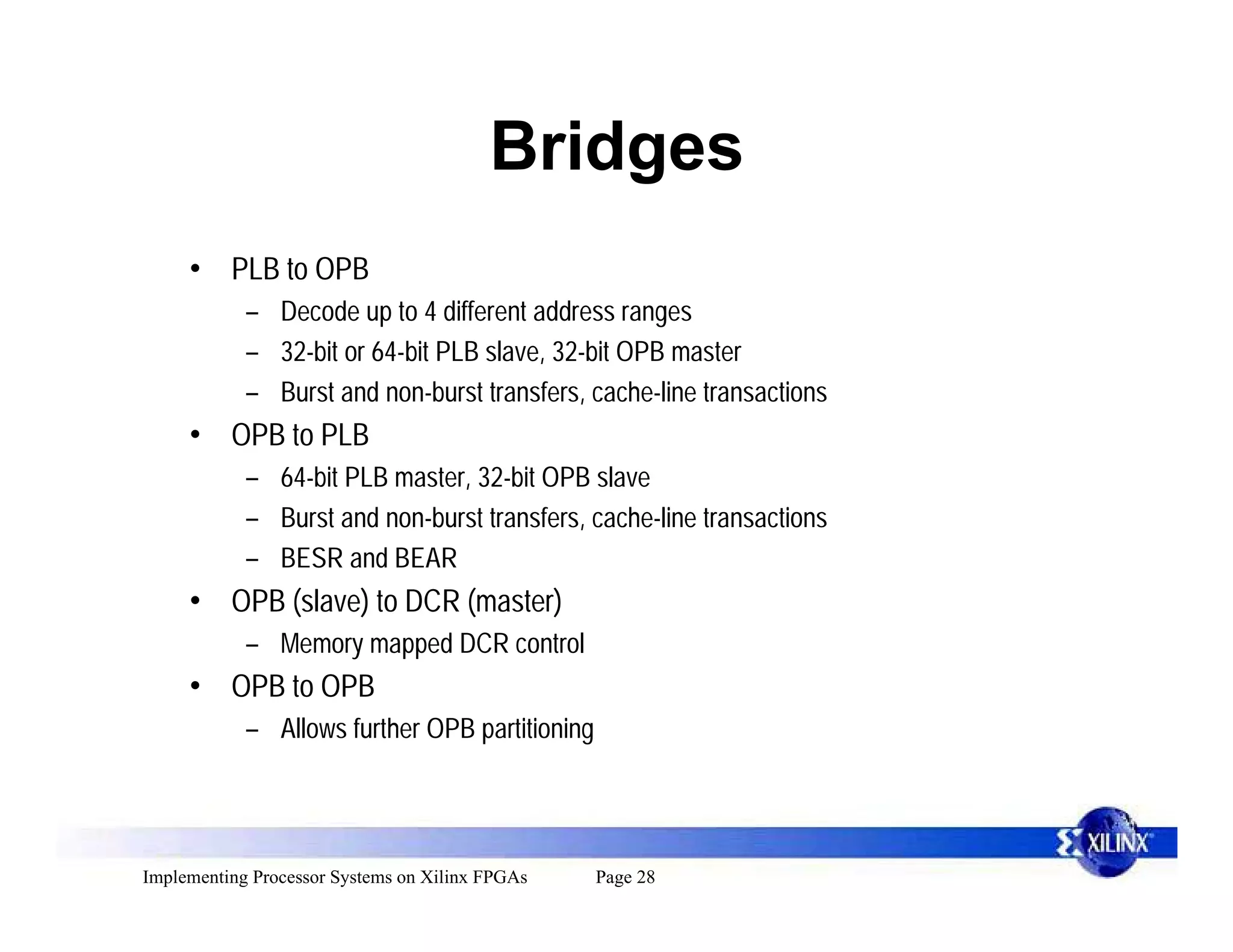 Bridges
     • PLB to OPB
            – Decode up to 4 different address ranges
            – 32-bit or 64-bit PLB slave, 32-bit OPB master
            – Burst and non-burst transfers, cache-line transactions
     • OPB to PLB
            – 64-bit PLB master, 32-bit OPB slave
            – Burst and non-burst transfers, cache-line transactions
            – BESR and BEAR
     • OPB (slave) to DCR (master)
            – Memory mapped DCR control
     • OPB to OPB
            – Allows further OPB partitioning



Implementing Processor Systems on Xilinx FPGAs   Page 28
 