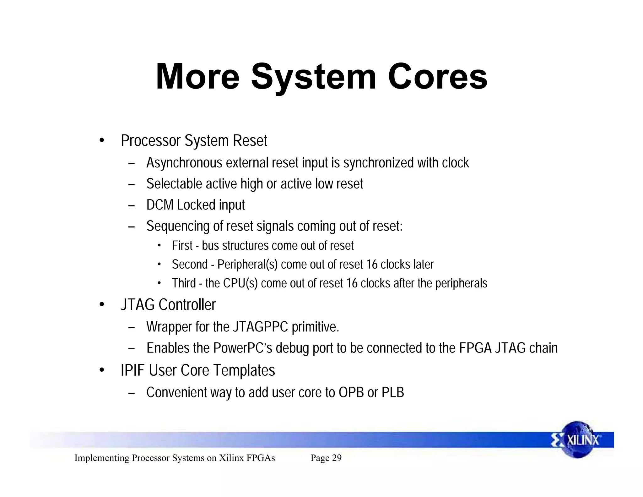 More System Cores
     • Processor System Reset
            –   Asynchronous external reset input is synchronized with clock
            –   Selectable active high or active low reset
            –   DCM Locked input
            –   Sequencing of reset signals coming out of reset:
                  • First - bus structures come out of reset
                  • Second - Peripheral(s) come out of reset 16 clocks later
                  • Third - the CPU(s) come out of reset 16 clocks after the peripherals
     • JTAG Controller
            – Wrapper for the JTAGPPC primitive.
            – Enables the PowerPC’s debug port to be connected to the FPGA JTAG chain
     • IPIF User Core Templates
            – Convenient way to add user core to OPB or PLB



Implementing Processor Systems on Xilinx FPGAs    Page 29
 