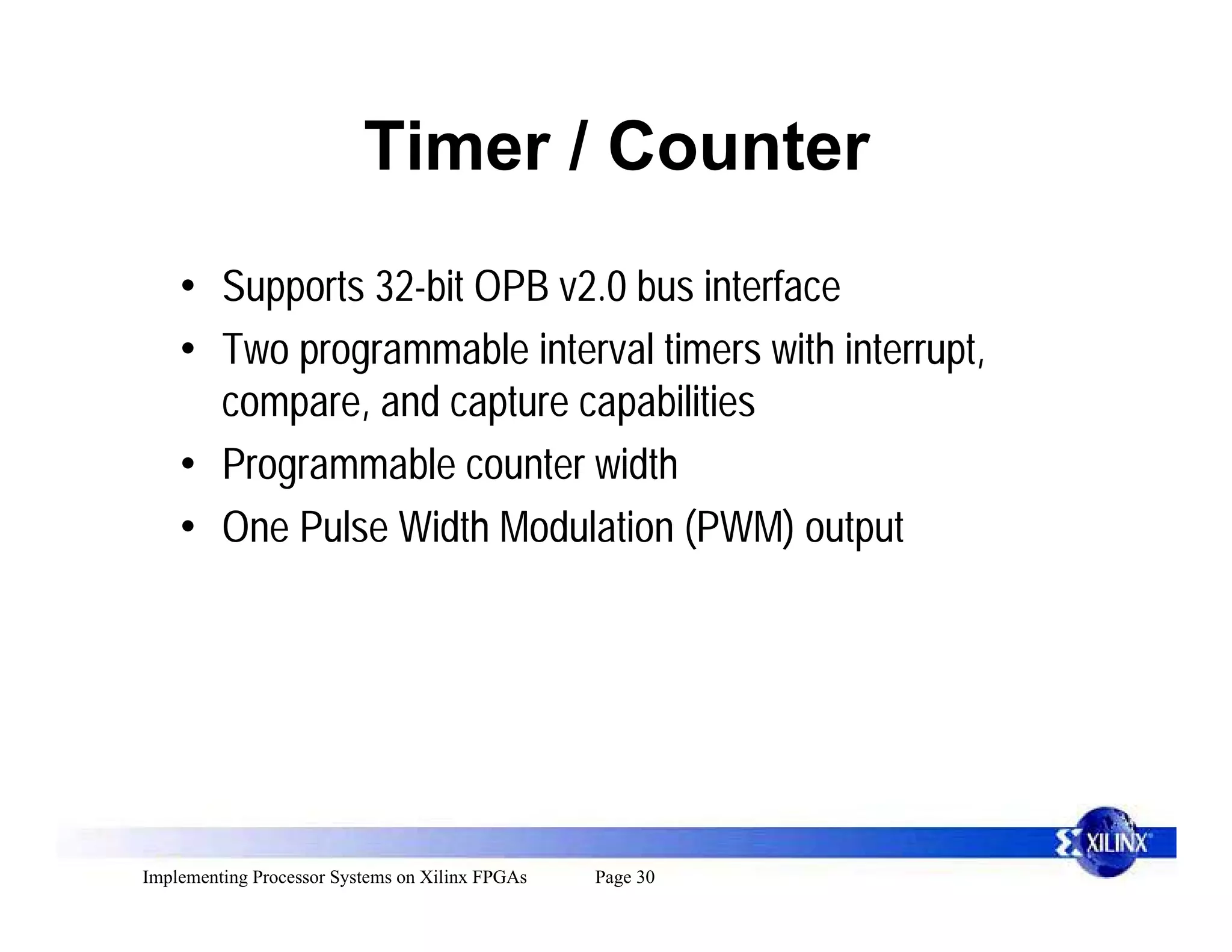 Timer / Counter
    • Supports 32-bit OPB v2.0 bus interface
    • Two programmable interval timers with interrupt,
      compare, and capture capabilities
    • Programmable counter width
    • One Pulse Width Modulation (PWM) output




Implementing Processor Systems on Xilinx FPGAs   Page 30
 