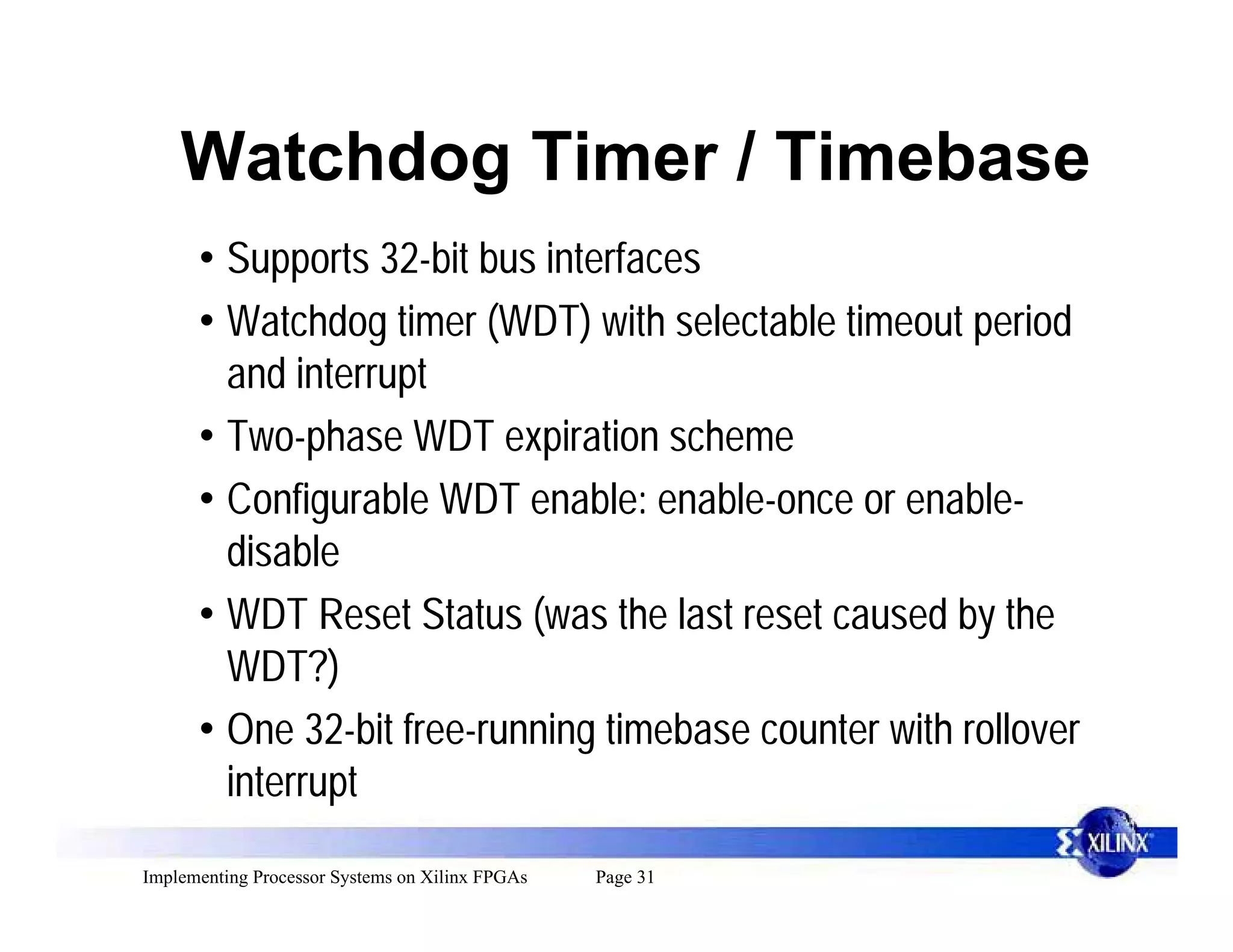 Watchdog Timer / Timebase
      • Supports 32-bit bus interfaces
      • Watchdog timer (WDT) with selectable timeout period
        and interrupt
      • Two-phase WDT expiration scheme
      • Configurable WDT enable: enable-once or enable-
        disable
      • WDT Reset Status (was the last reset caused by the
        WDT?)
      • One 32-bit free-running timebase counter with rollover
        interrupt
Implementing Processor Systems on Xilinx FPGAs   Page 31
 