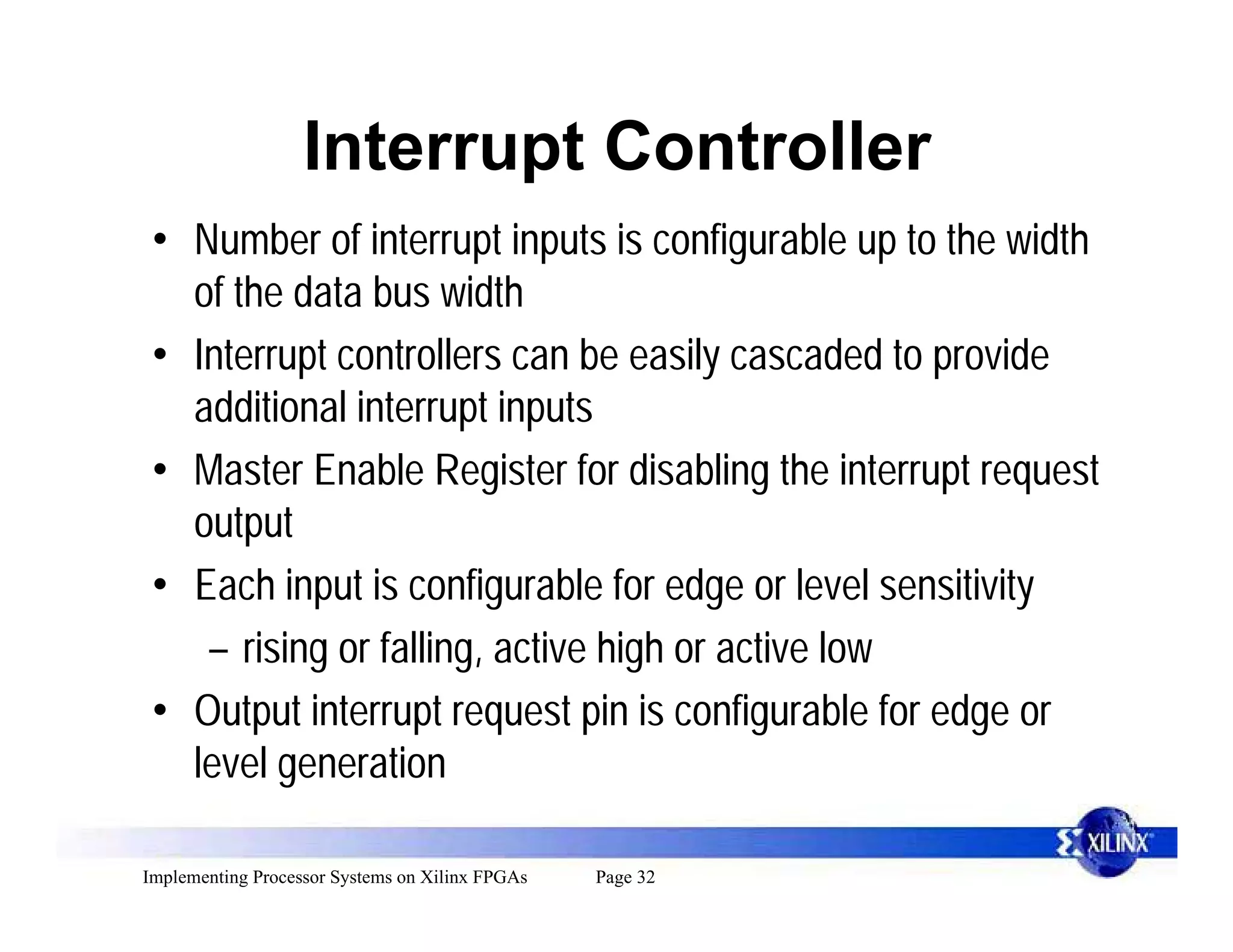 Interrupt Controller
 • Number of interrupt inputs is configurable up to the width
   of the data bus width
 • Interrupt controllers can be easily cascaded to provide
   additional interrupt inputs
 • Master Enable Register for disabling the interrupt request
   output
 • Each input is configurable for edge or level sensitivity
    – rising or falling, active high or active low
 • Output interrupt request pin is configurable for edge or
   level generation

Implementing Processor Systems on Xilinx FPGAs   Page 32
 