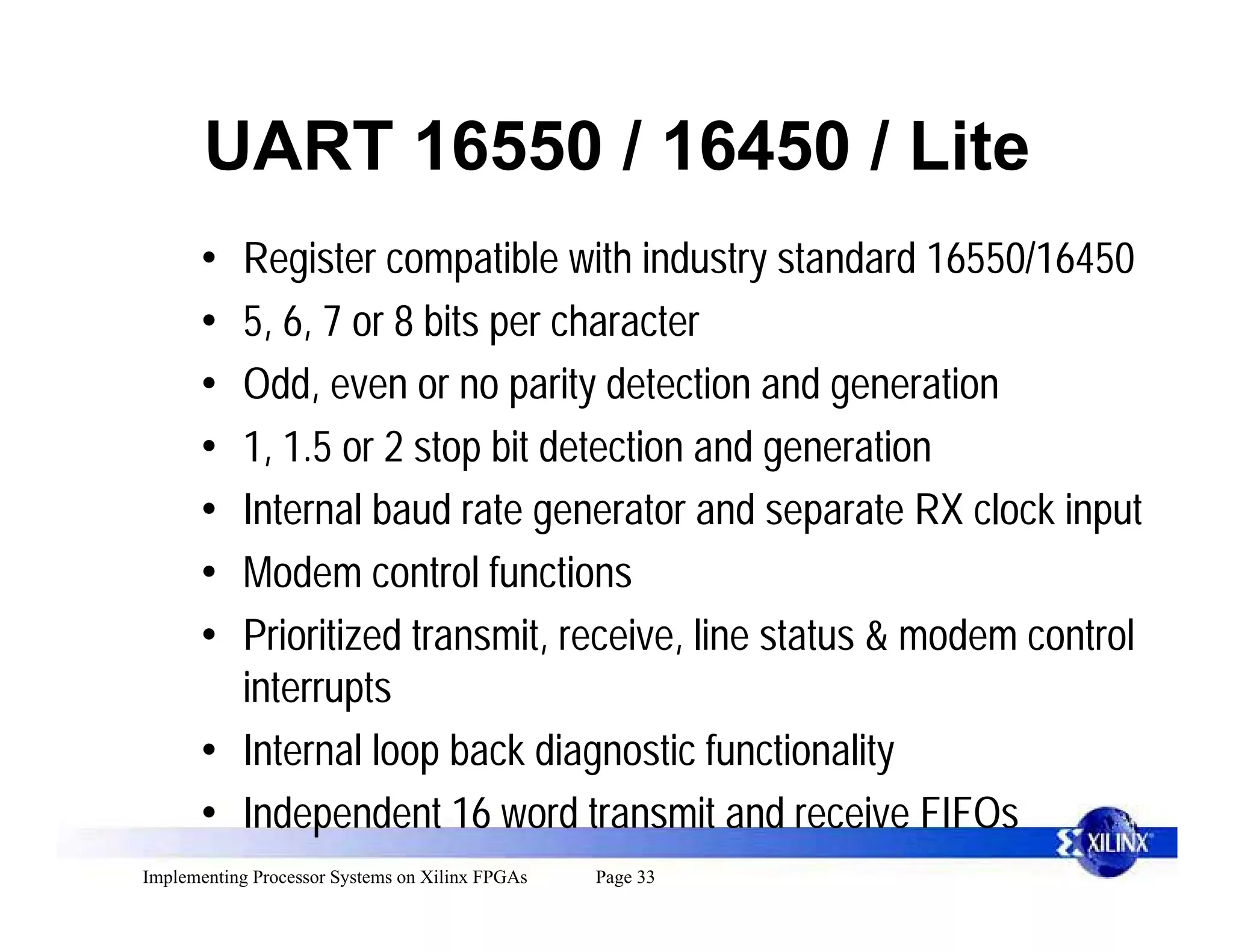 UART 16550 / 16450 / Lite
      • Register compatible with industry standard 16550/16450
      • 5, 6, 7 or 8 bits per character
      • Odd, even or no parity detection and generation
      • 1, 1.5 or 2 stop bit detection and generation
      • Internal baud rate generator and separate RX clock input
      • Modem control functions
      • Prioritized transmit, receive, line status & modem control
        interrupts
      • Internal loop back diagnostic functionality
      • Independent 16 word transmit and receive FIFOs
Implementing Processor Systems on Xilinx FPGAs   Page 33
 