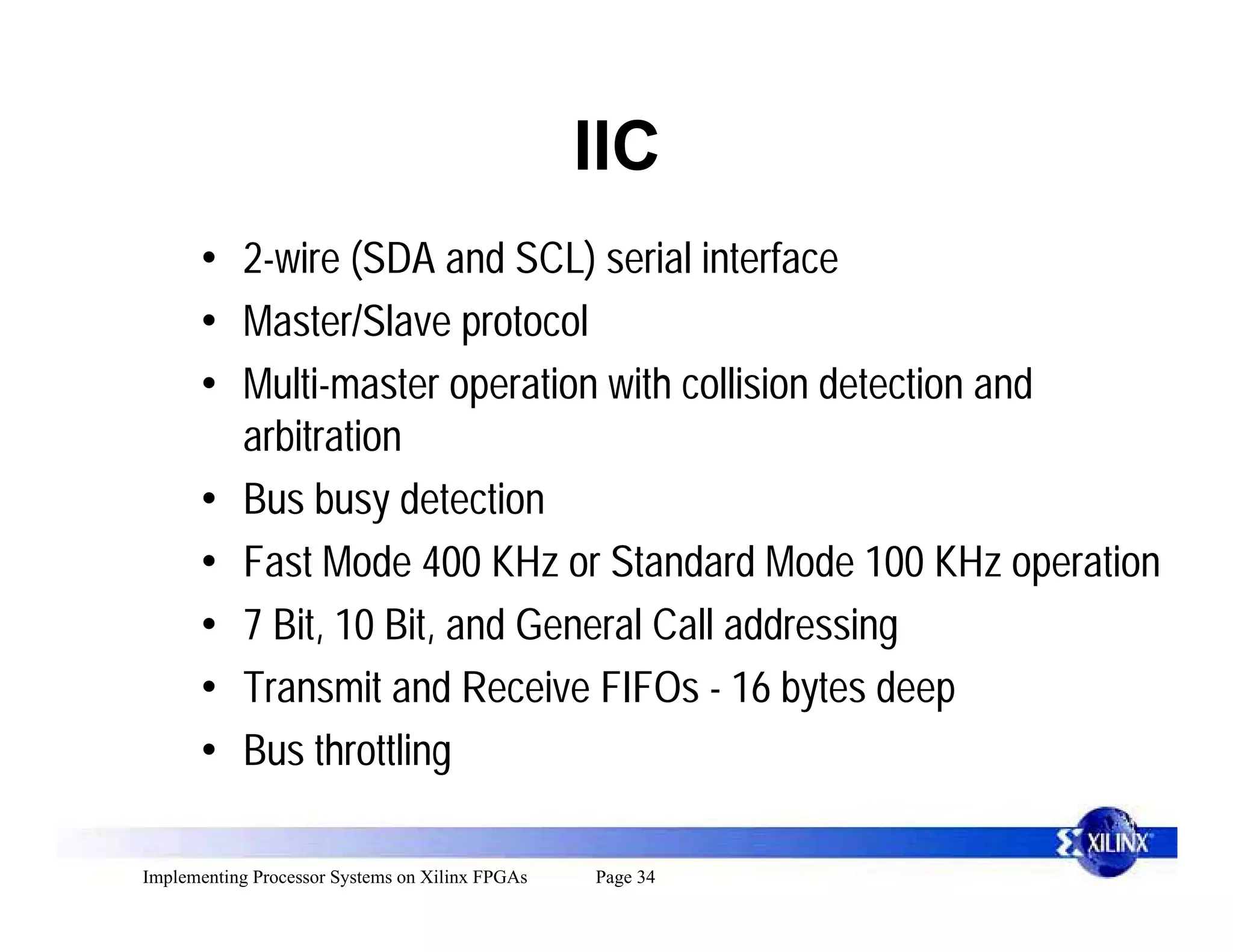 IIC
      • 2-wire (SDA and SCL) serial interface
      • Master/Slave protocol
      • Multi-master operation with collision detection and
        arbitration
      • Bus busy detection
      • Fast Mode 400 KHz or Standard Mode 100 KHz operation
      • 7 Bit, 10 Bit, and General Call addressing
      • Transmit and Receive FIFOs - 16 bytes deep
      • Bus throttling

Implementing Processor Systems on Xilinx FPGAs   Page 34
 