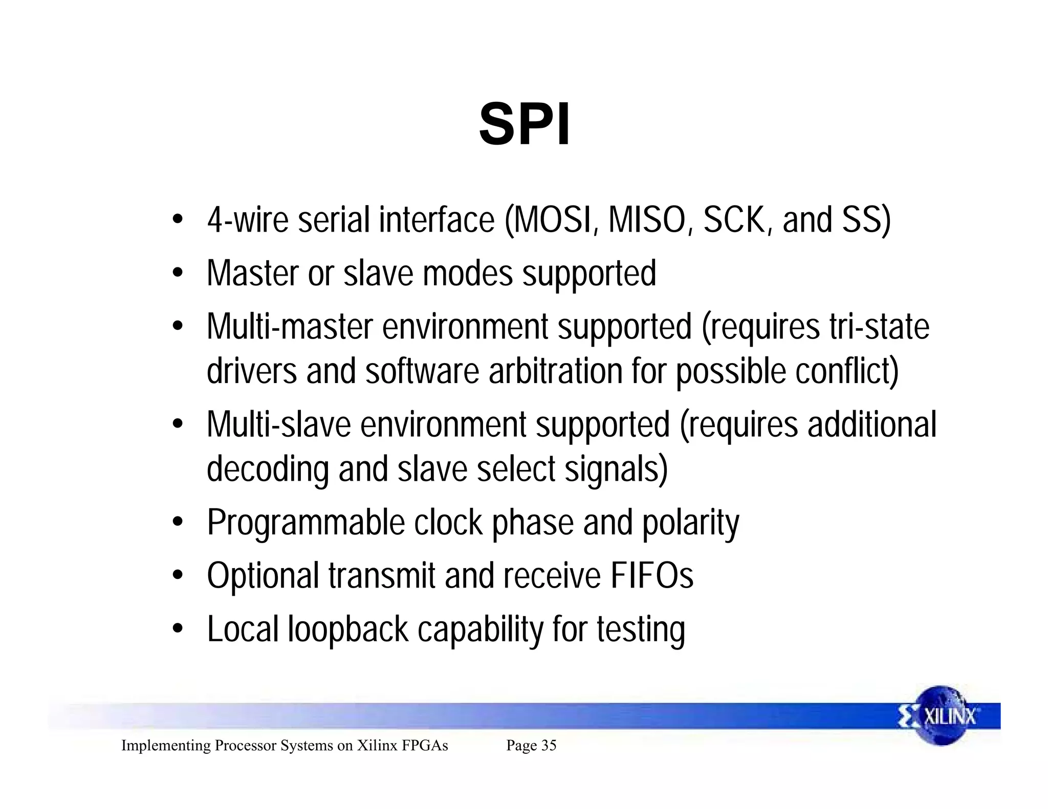 SPI
      • 4-wire serial interface (MOSI, MISO, SCK, and SS)
      • Master or slave modes supported
      • Multi-master environment supported (requires tri-state
        drivers and software arbitration for possible conflict)
      • Multi-slave environment supported (requires additional
        decoding and slave select signals)
      • Programmable clock phase and polarity
      • Optional transmit and receive FIFOs
      • Local loopback capability for testing

Implementing Processor Systems on Xilinx FPGAs   Page 35
 