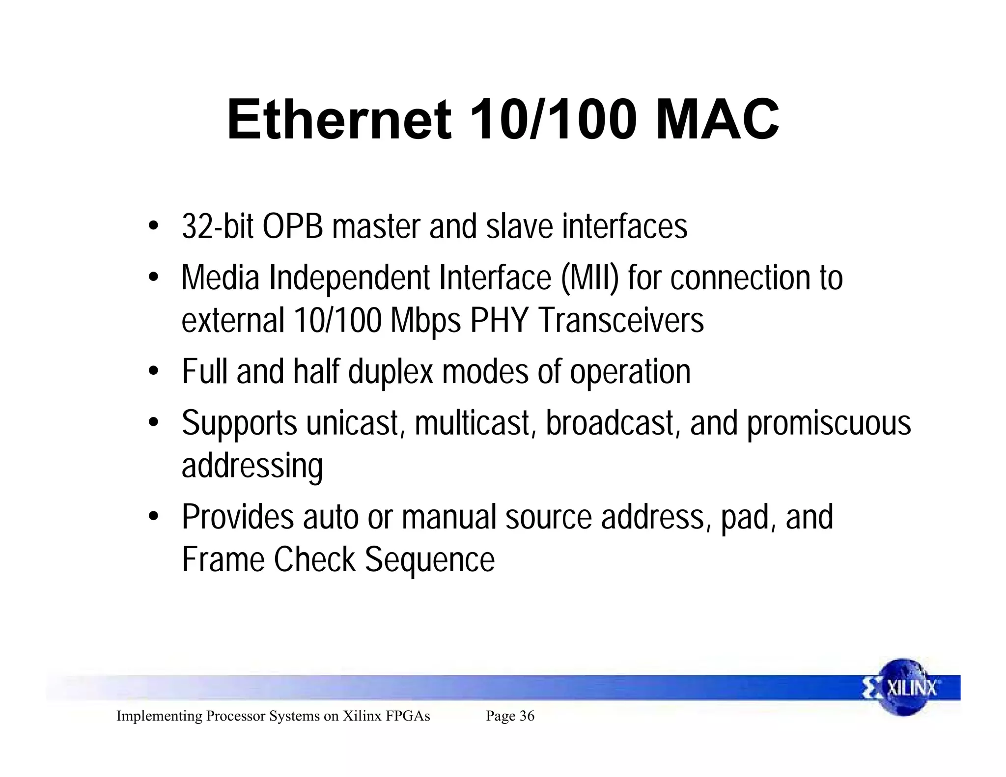 Ethernet 10/100 MAC
    • 32-bit OPB master and slave interfaces
    • Media Independent Interface (MII) for connection to
      external 10/100 Mbps PHY Transceivers
    • Full and half duplex modes of operation
    • Supports unicast, multicast, broadcast, and promiscuous
      addressing
    • Provides auto or manual source address, pad, and
      Frame Check Sequence



Implementing Processor Systems on Xilinx FPGAs   Page 36
 