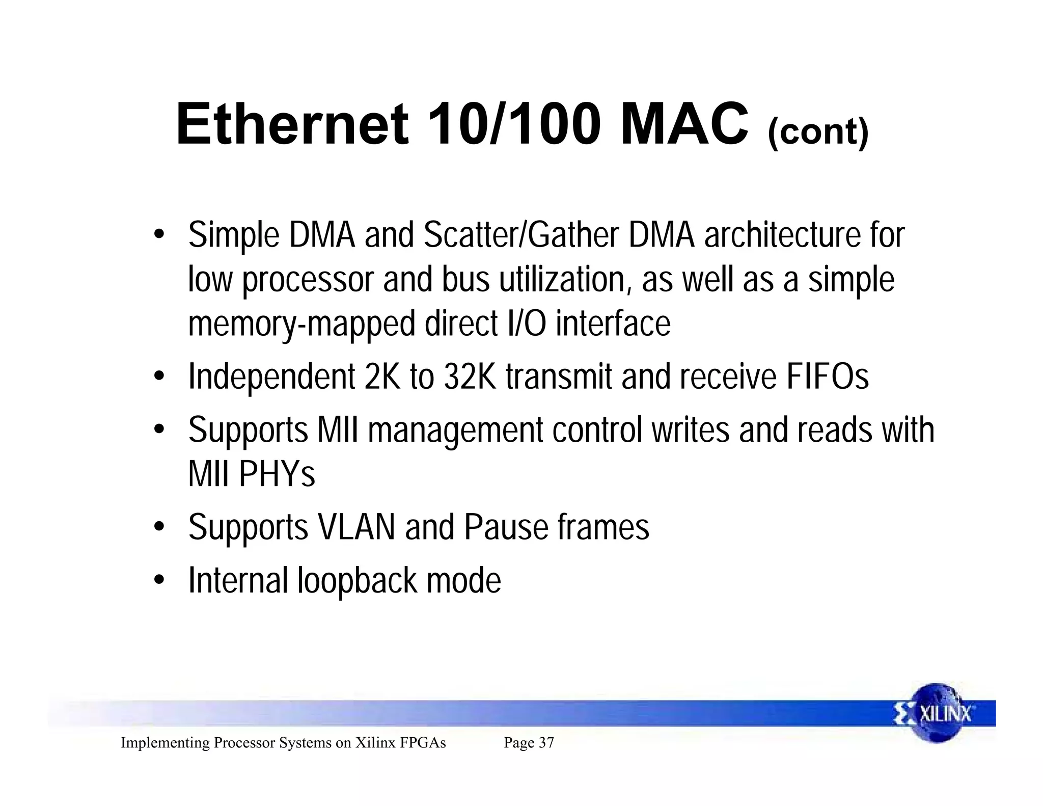 Ethernet 10/100 MAC (cont)
    • Simple DMA and Scatter/Gather DMA architecture for
      low processor and bus utilization, as well as a simple
      memory-mapped direct I/O interface
    • Independent 2K to 32K transmit and receive FIFOs
    • Supports MII management control writes and reads with
      MII PHYs
    • Supports VLAN and Pause frames
    • Internal loopback mode



Implementing Processor Systems on Xilinx FPGAs   Page 37
 