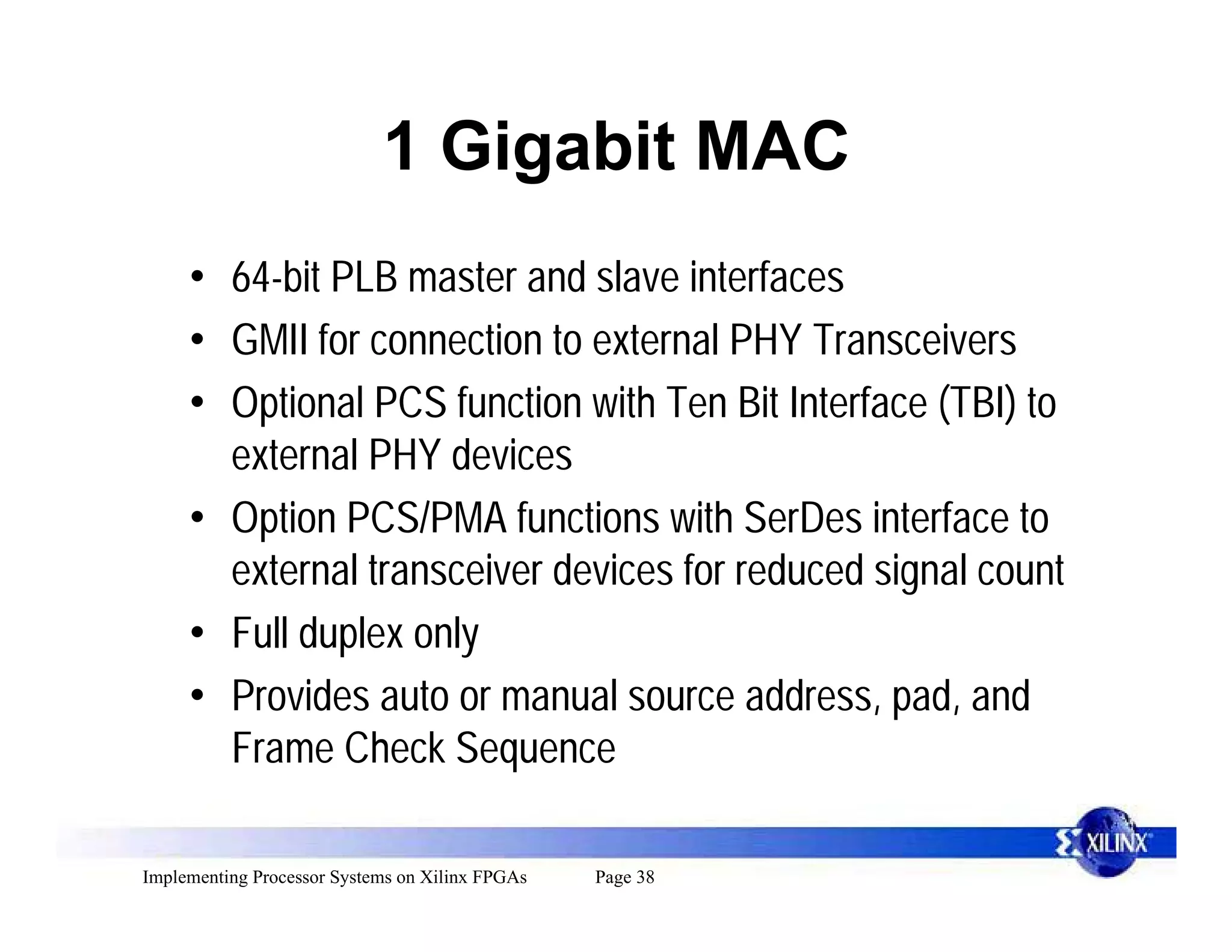 1 Gigabit MAC
     • 64-bit PLB master and slave interfaces
     • GMII for connection to external PHY Transceivers
     • Optional PCS function with Ten Bit Interface (TBI) to
       external PHY devices
     • Option PCS/PMA functions with SerDes interface to
       external transceiver devices for reduced signal count
     • Full duplex only
     • Provides auto or manual source address, pad, and
       Frame Check Sequence

Implementing Processor Systems on Xilinx FPGAs   Page 38
 