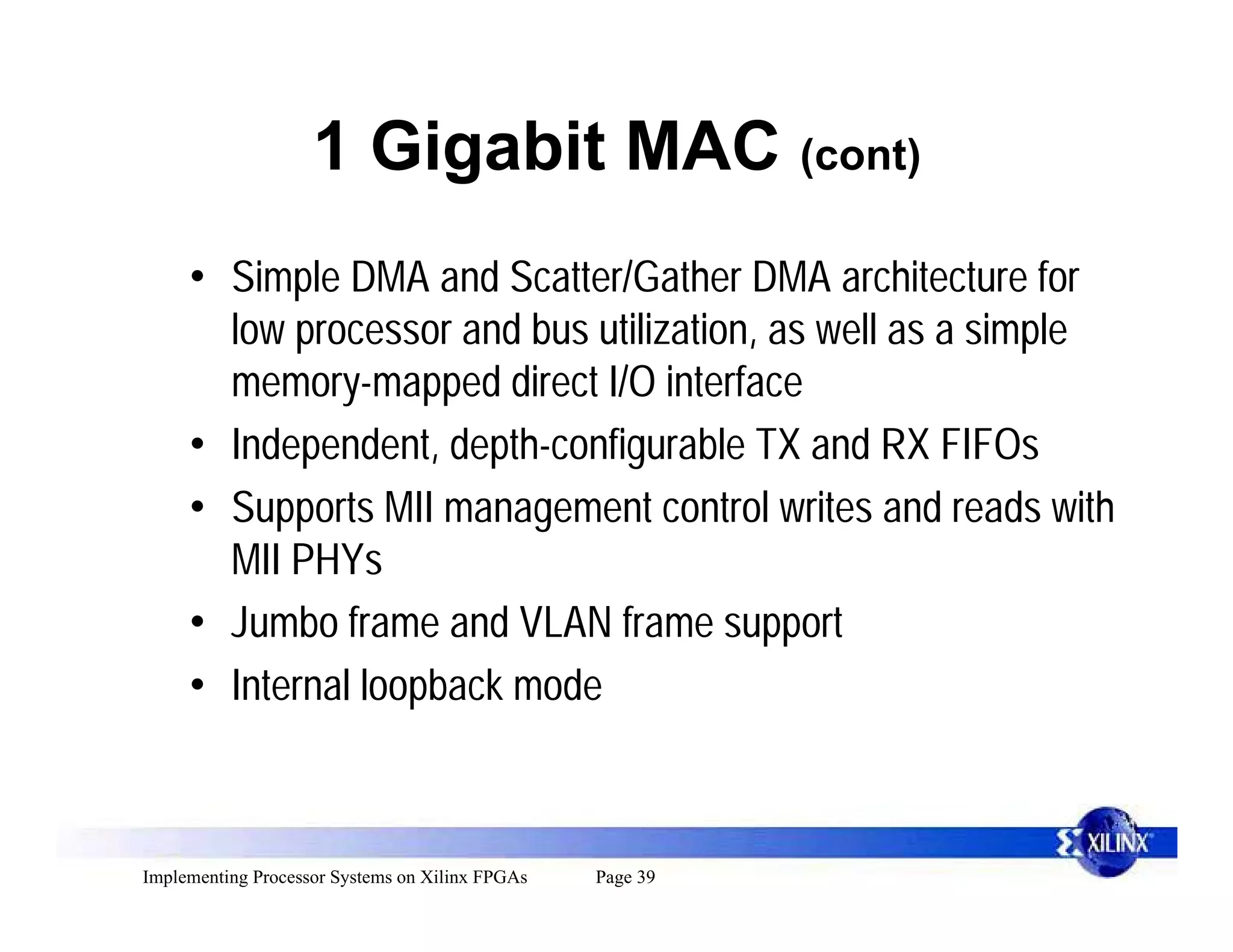 1 Gigabit MAC (cont)
     • Simple DMA and Scatter/Gather DMA architecture for
       low processor and bus utilization, as well as a simple
       memory-mapped direct I/O interface
     • Independent, depth-configurable TX and RX FIFOs
     • Supports MII management control writes and reads with
       MII PHYs
     • Jumbo frame and VLAN frame support
     • Internal loopback mode



Implementing Processor Systems on Xilinx FPGAs   Page 39
 