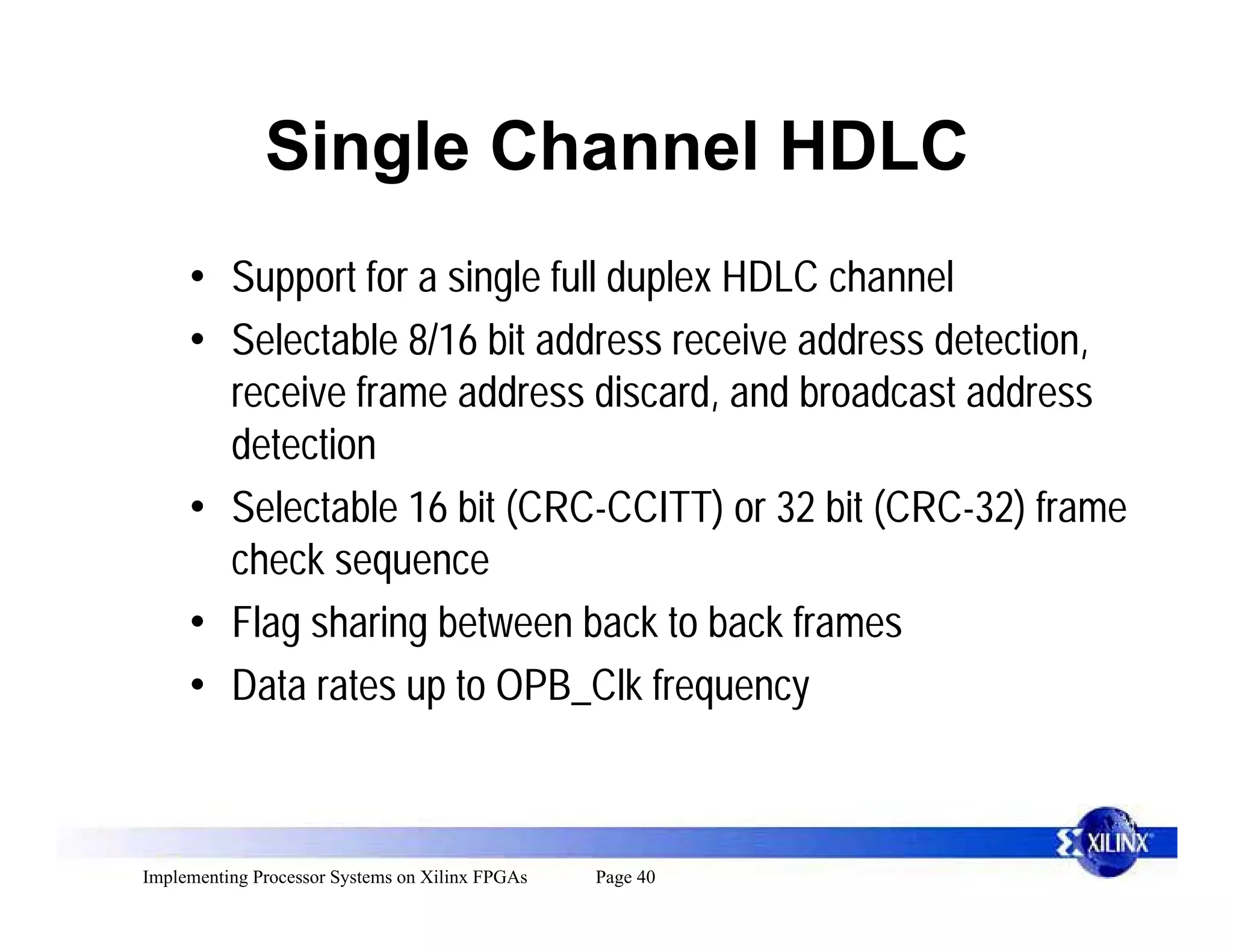 Single Channel HDLC
     • Support for a single full duplex HDLC channel
     • Selectable 8/16 bit address receive address detection,
       receive frame address discard, and broadcast address
       detection
     • Selectable 16 bit (CRC-CCITT) or 32 bit (CRC-32) frame
       check sequence
     • Flag sharing between back to back frames
     • Data rates up to OPB_Clk frequency



Implementing Processor Systems on Xilinx FPGAs   Page 40
 