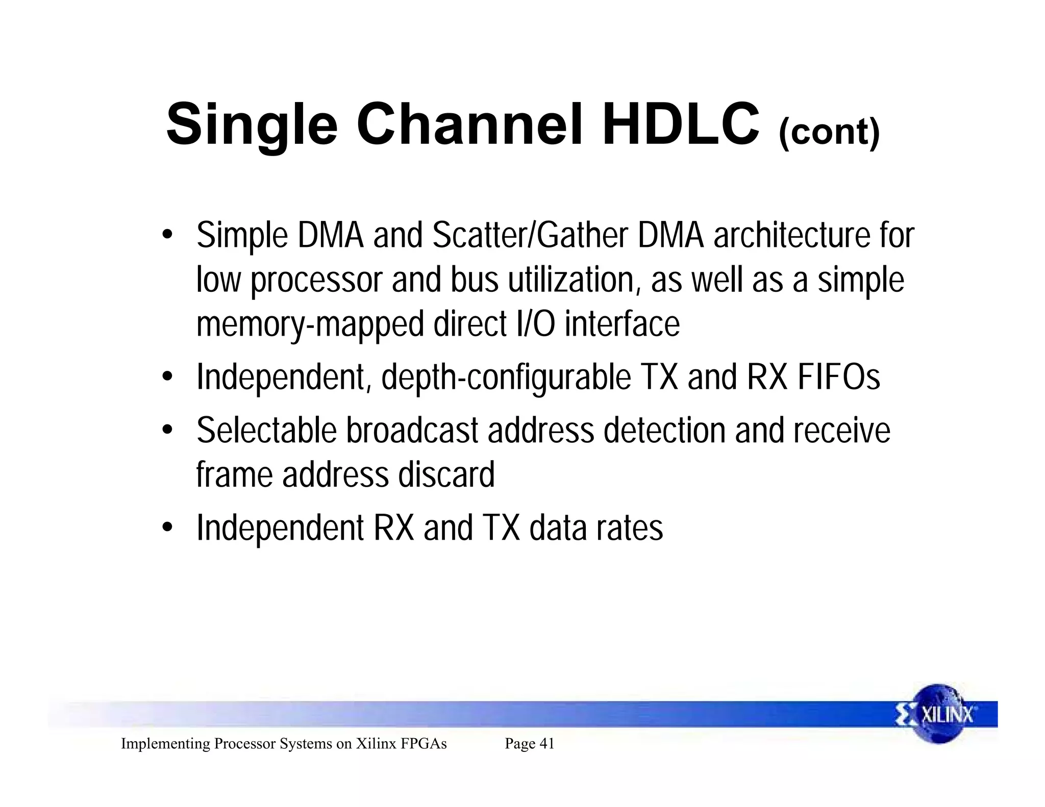 Single Channel HDLC (cont)
     • Simple DMA and Scatter/Gather DMA architecture for
       low processor and bus utilization, as well as a simple
       memory-mapped direct I/O interface
     • Independent, depth-configurable TX and RX FIFOs
     • Selectable broadcast address detection and receive
       frame address discard
     • Independent RX and TX data rates




Implementing Processor Systems on Xilinx FPGAs   Page 41
 