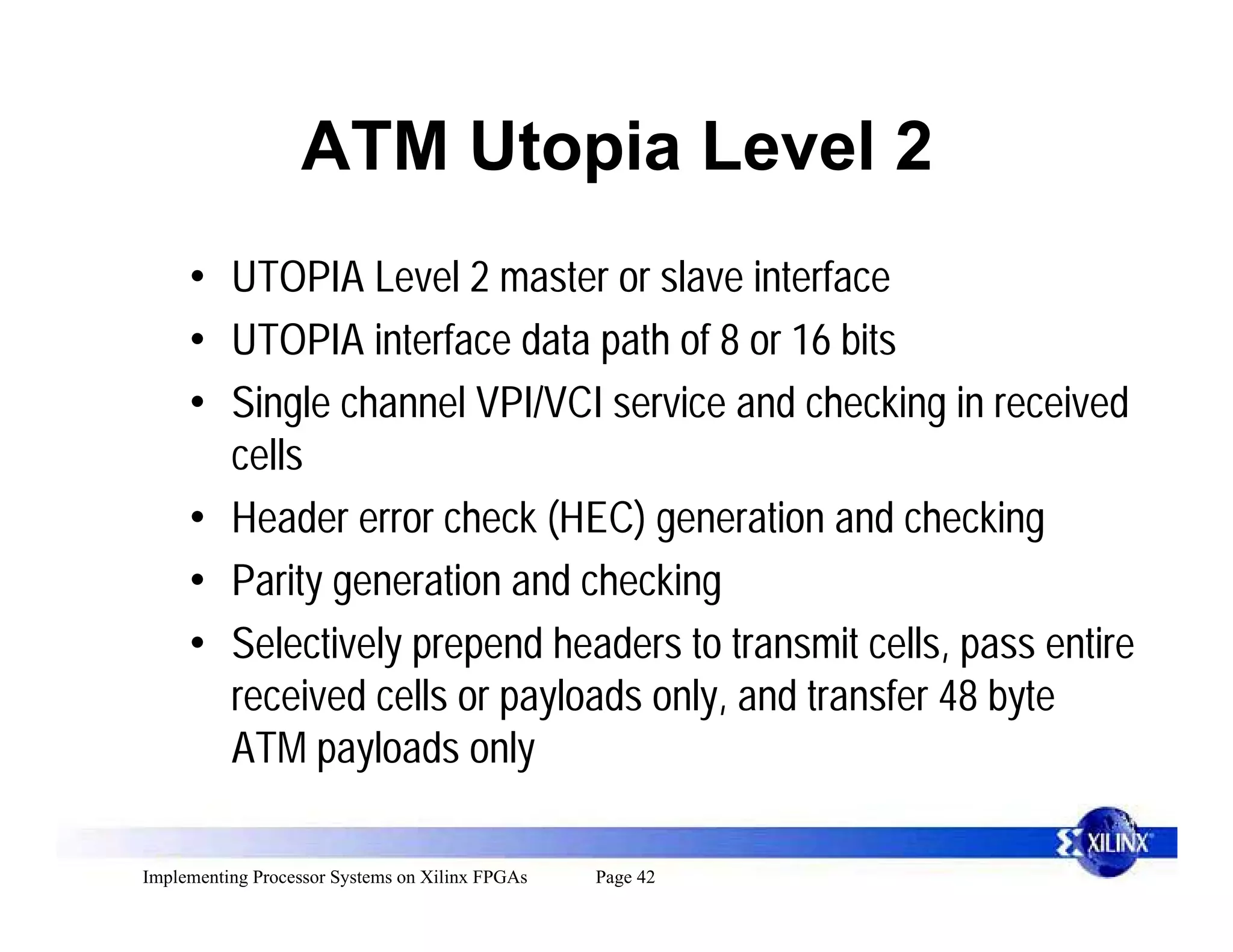 ATM Utopia Level 2
     • UTOPIA Level 2 master or slave interface
     • UTOPIA interface data path of 8 or 16 bits
     • Single channel VPI/VCI service and checking in received
       cells
     • Header error check (HEC) generation and checking
     • Parity generation and checking
     • Selectively prepend headers to transmit cells, pass entire
       received cells or payloads only, and transfer 48 byte
       ATM payloads only

Implementing Processor Systems on Xilinx FPGAs   Page 42
 