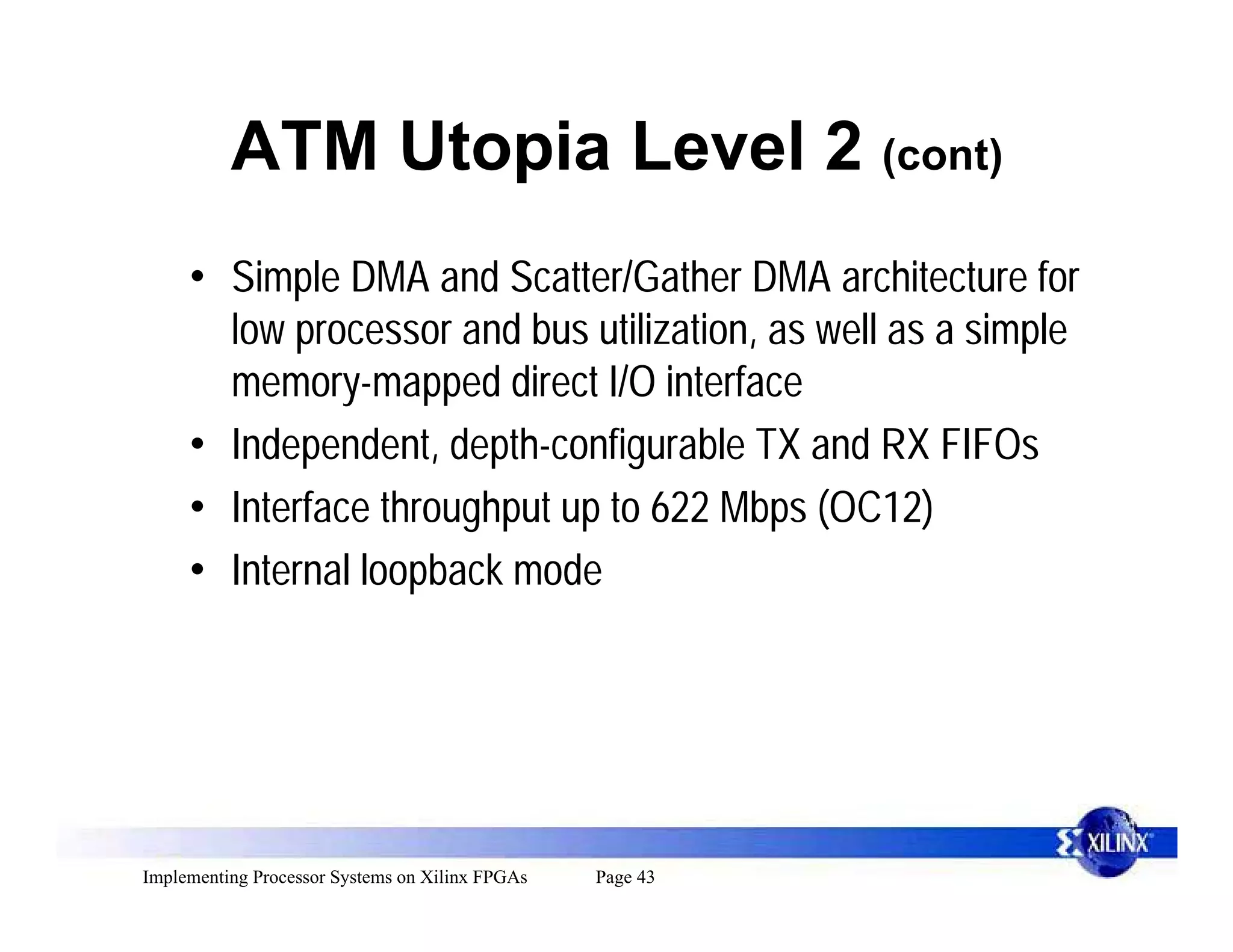 ATM Utopia Level 2 (cont)
     • Simple DMA and Scatter/Gather DMA architecture for
       low processor and bus utilization, as well as a simple
       memory-mapped direct I/O interface
     • Independent, depth-configurable TX and RX FIFOs
     • Interface throughput up to 622 Mbps (OC12)
     • Internal loopback mode




Implementing Processor Systems on Xilinx FPGAs   Page 43
 