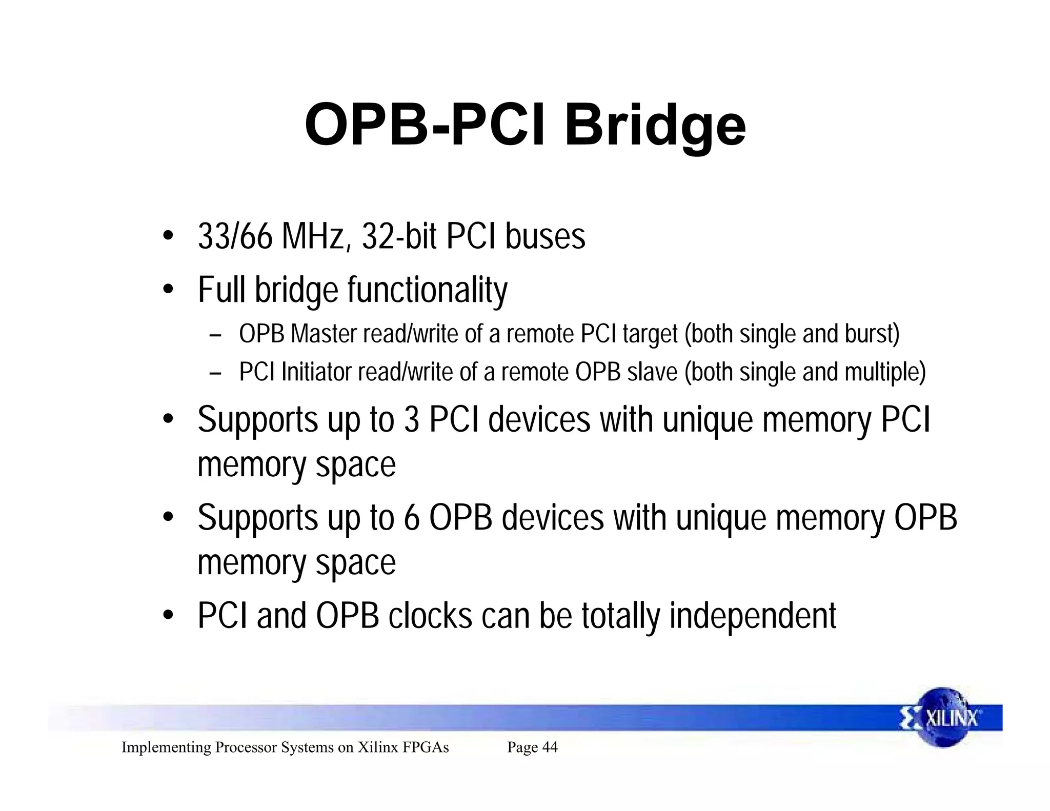 OPB-PCI Bridge
     • 33/66 MHz, 32-bit PCI buses
     • Full bridge functionality
            – OPB Master read/write of a remote PCI target (both single and burst)
            – PCI Initiator read/write of a remote OPB slave (both single and multiple)
     • Supports up to 3 PCI devices with unique memory PCI
       memory space
     • Supports up to 6 OPB devices with unique memory OPB
       memory space
     • PCI and OPB clocks can be totally independent


Implementing Processor Systems on Xilinx FPGAs   Page 44
 
