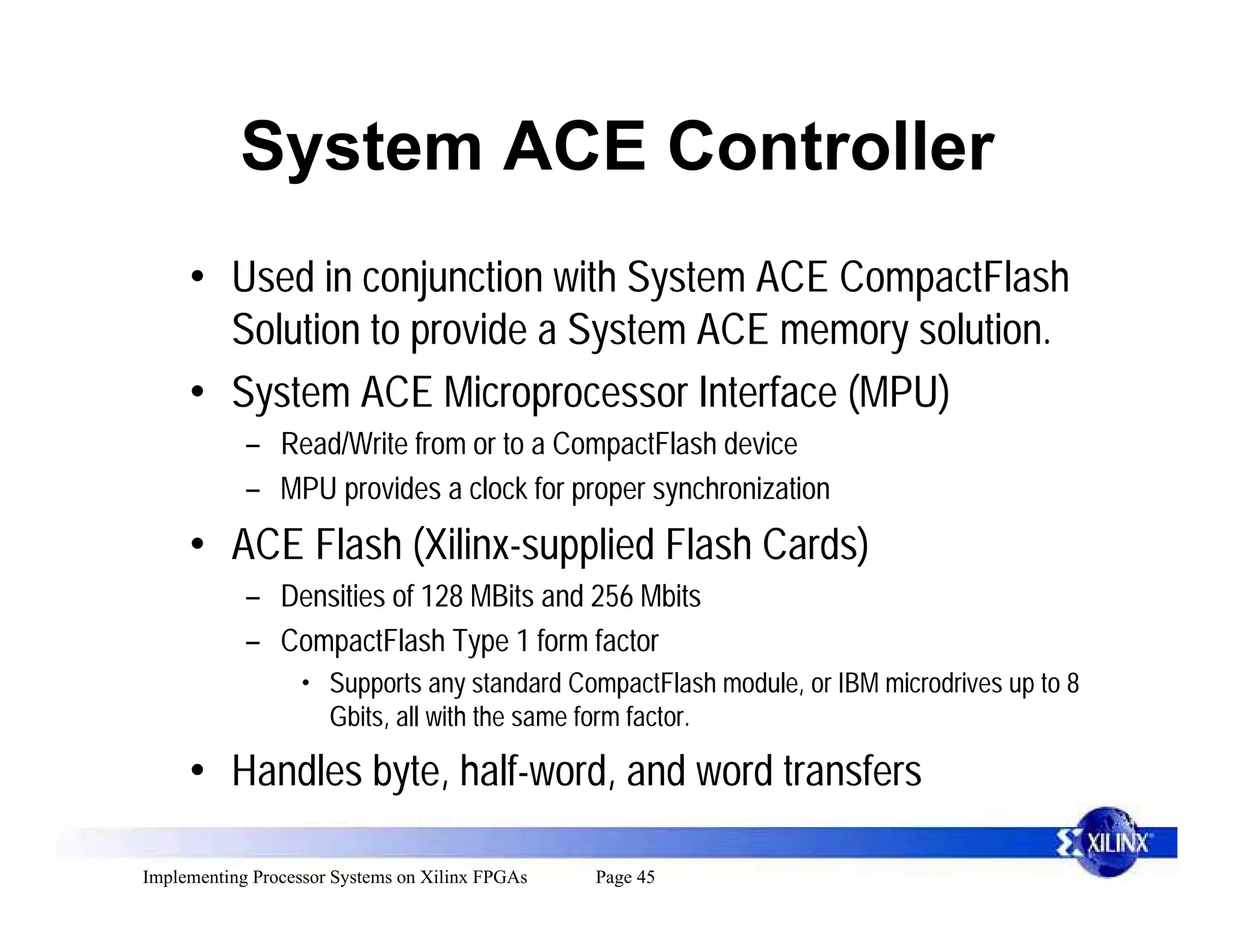 System ACE Controller
     • Used in conjunction with System ACE CompactFlash
       Solution to provide a System ACE memory solution.
     • System ACE Microprocessor Interface (MPU)
            – Read/Write from or to a CompactFlash device
            – MPU provides a clock for proper synchronization
     • ACE Flash (Xilinx-supplied Flash Cards)
            – Densities of 128 MBits and 256 Mbits
            – CompactFlash Type 1 form factor
                  • Supports any standard CompactFlash module, or IBM microdrives up to 8
                      Gbits, all with the same form factor.

     • Handles byte, half-word, and word transfers

Implementing Processor Systems on Xilinx FPGAs   Page 45
 