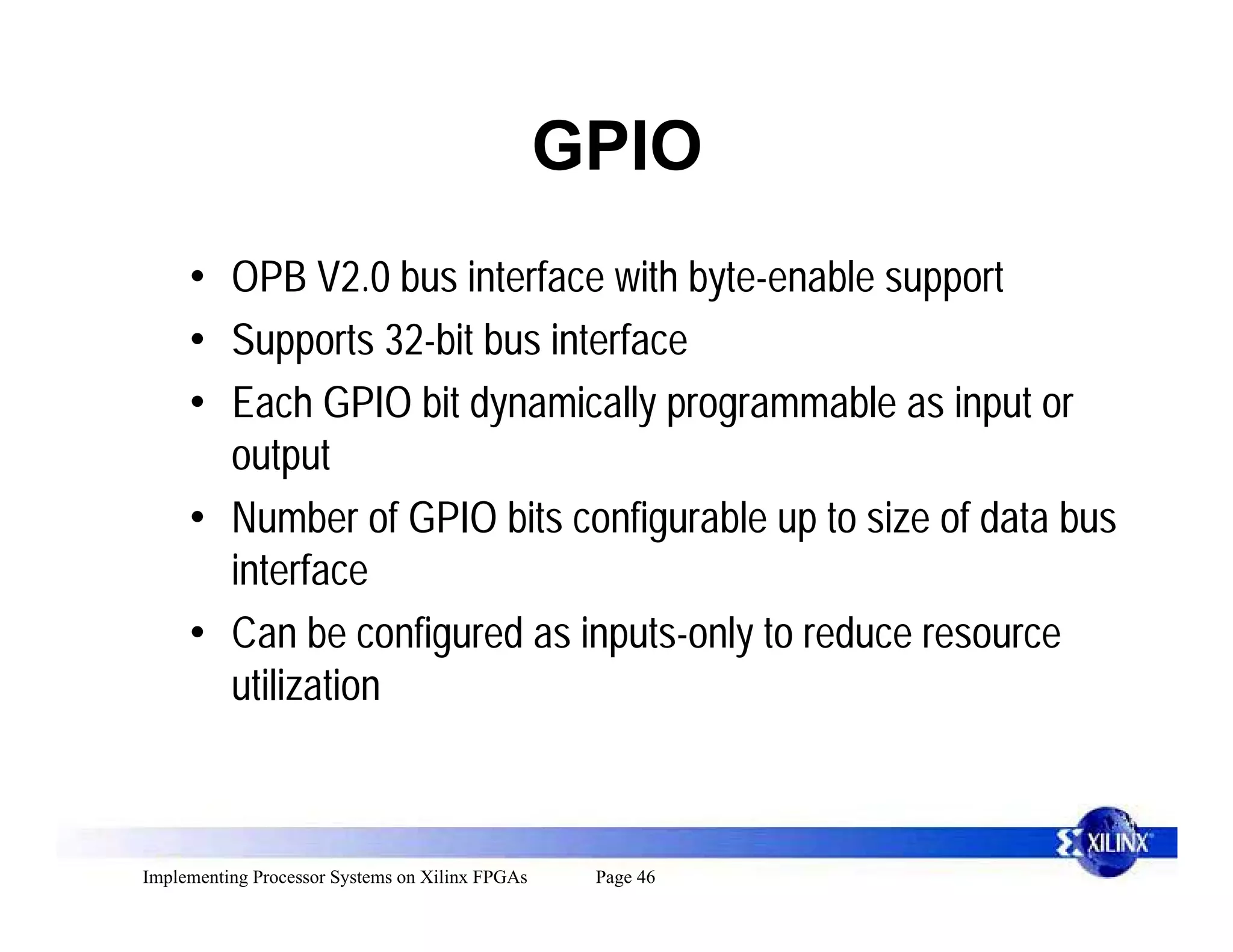 GPIO
     • OPB V2.0 bus interface with byte-enable support
     • Supports 32-bit bus interface
     • Each GPIO bit dynamically programmable as input or
       output
     • Number of GPIO bits configurable up to size of data bus
       interface
     • Can be configured as inputs-only to reduce resource
       utilization



Implementing Processor Systems on Xilinx FPGAs    Page 46
 