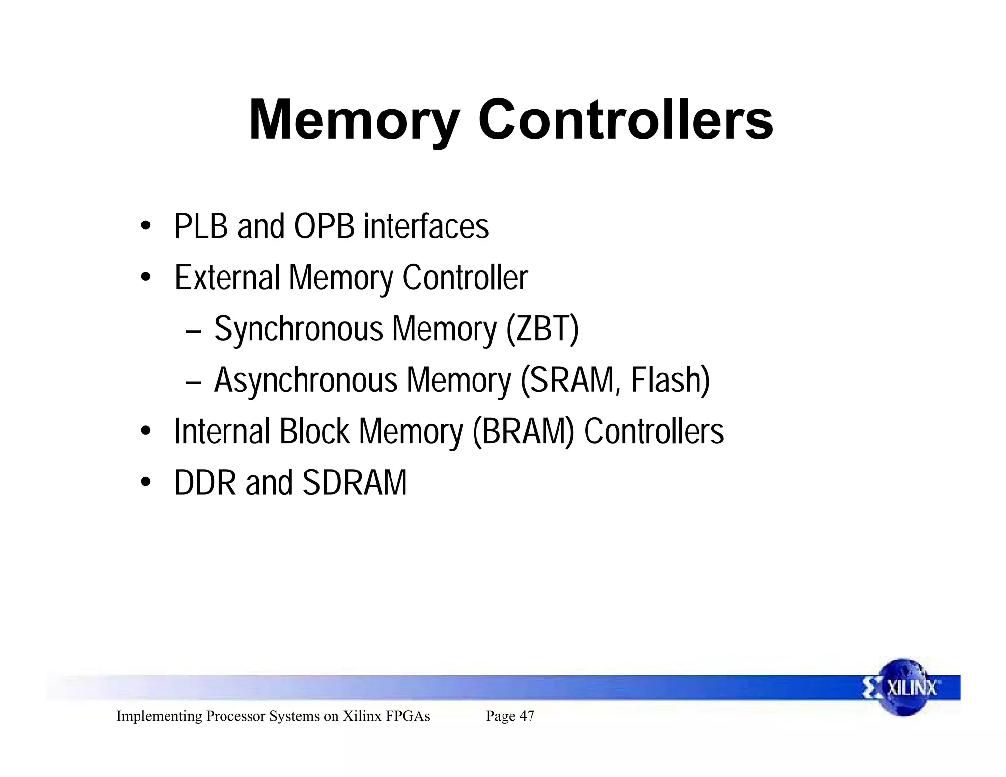 Memory Controllers
   • PLB and OPB interfaces
   • External Memory Controller
      – Synchronous Memory (ZBT)
      – Asynchronous Memory (SRAM, Flash)
   • Internal Block Memory (BRAM) Controllers
   • DDR and SDRAM




Implementing Processor Systems on Xilinx FPGAs   Page 47
 