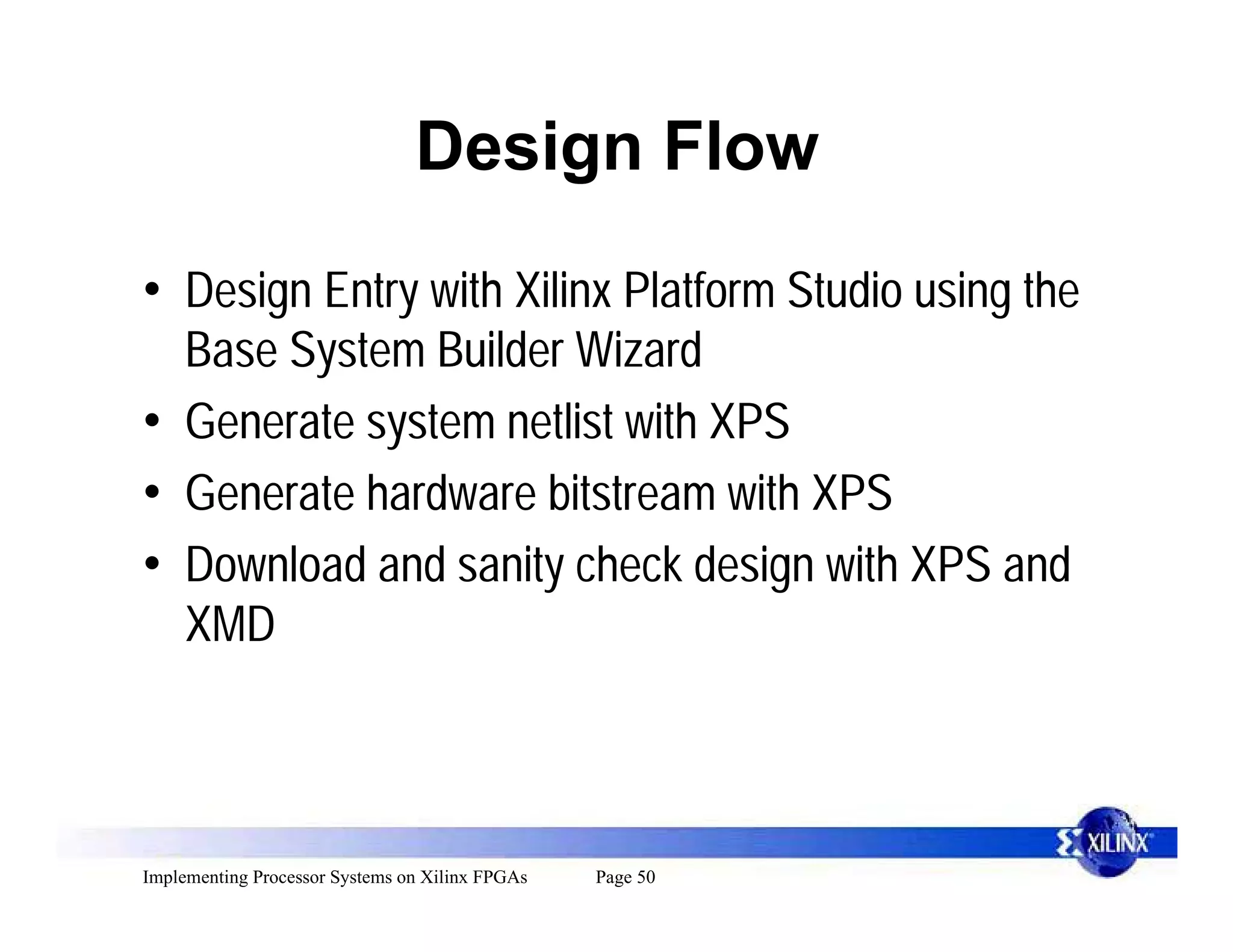 Design Flow

• Design Entry with Xilinx Platform Studio using the
  Base System Builder Wizard
• Generate system netlist with XPS
• Generate hardware bitstream with XPS
• Download and sanity check design with XPS and
  XMD



Implementing Processor Systems on Xilinx FPGAs   Page 50
 