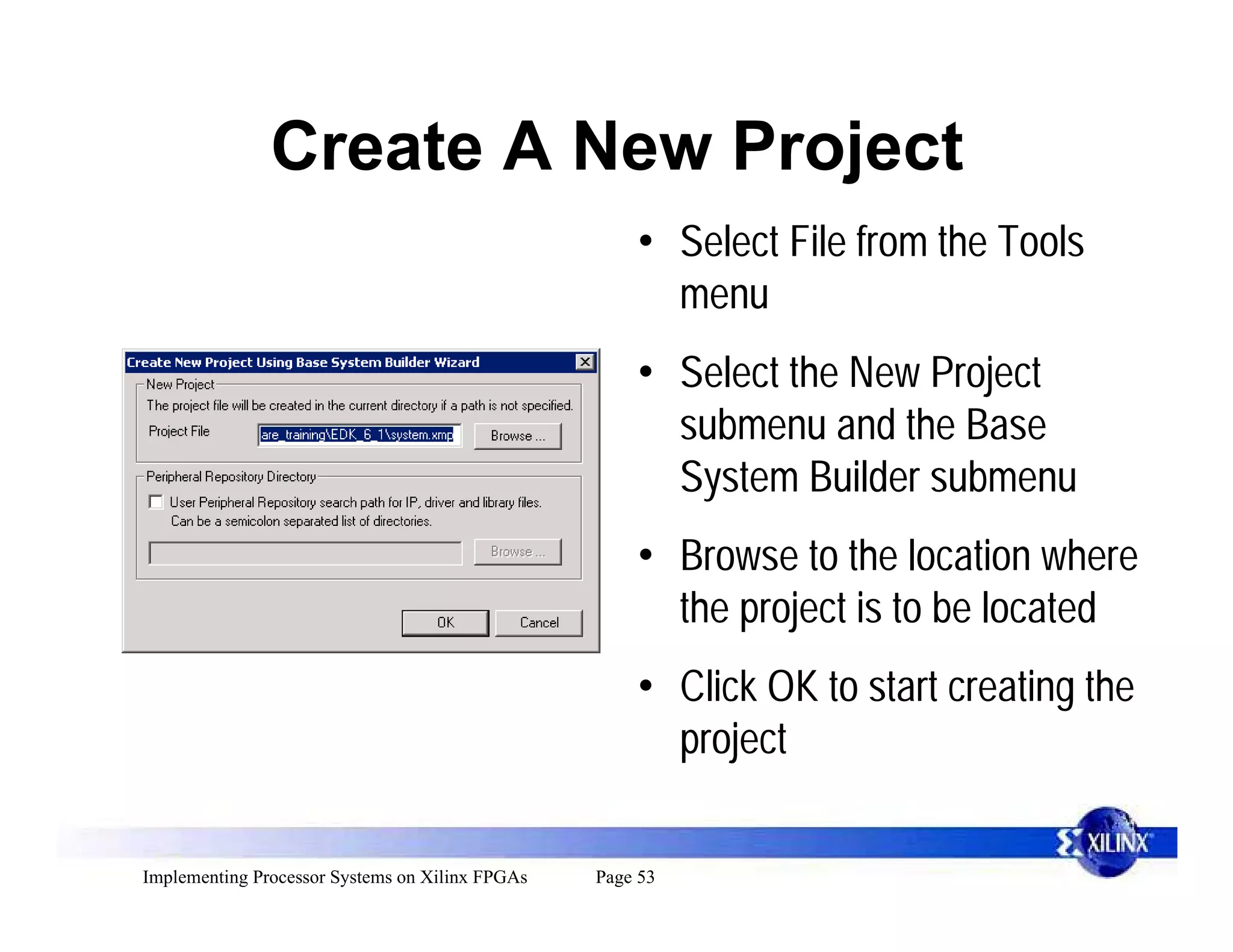 Create A New Project
                                                     • Select File from the Tools
                                                       menu
                                                     • Select the New Project
                                                       submenu and the Base
                                                       System Builder submenu
                                                     • Browse to the location where
                                                       the project is to be located
                                                     • Click OK to start creating the
                                                       project

Implementing Processor Systems on Xilinx FPGAs   Page 53
 