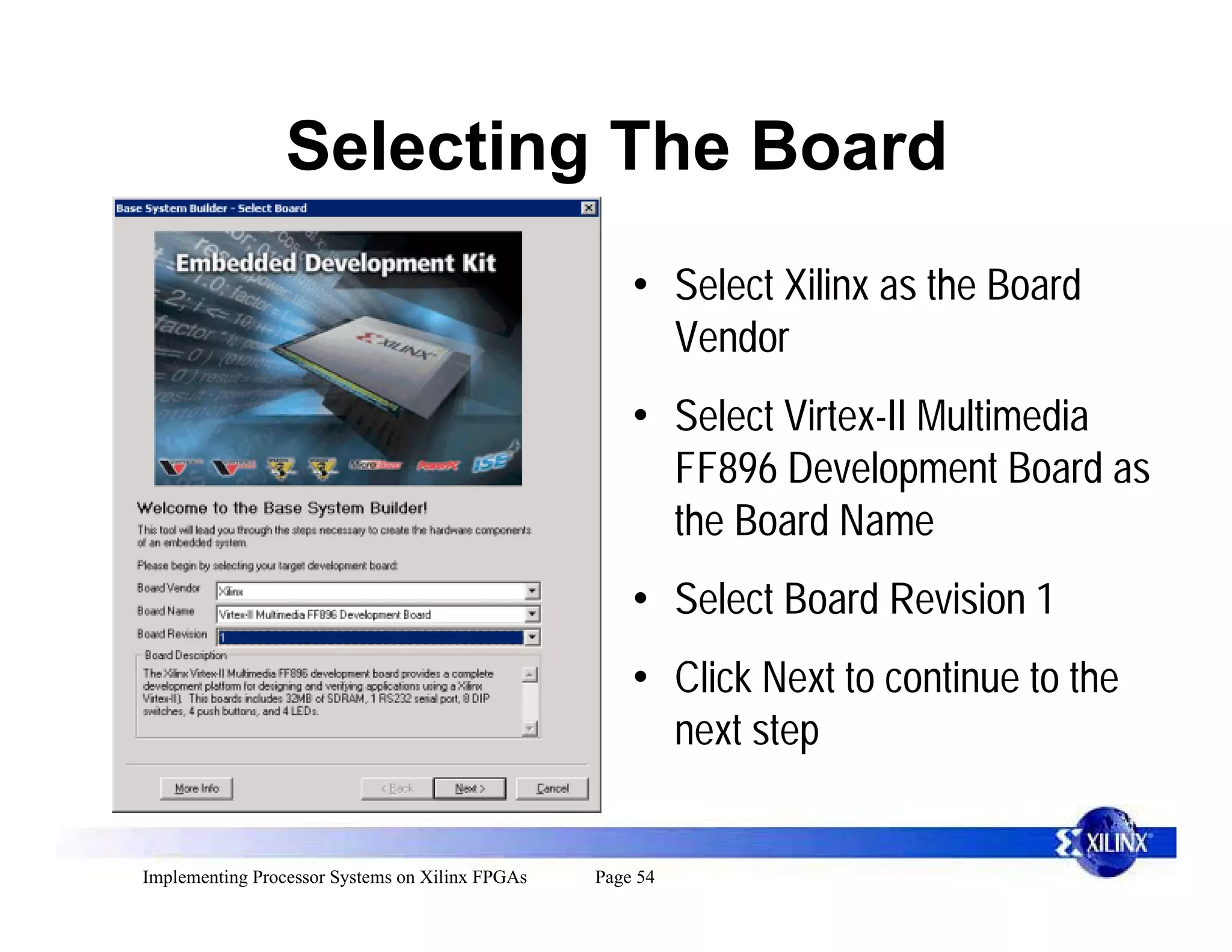 Selecting The Board
                                                     • Select Xilinx as the Board
                                                       Vendor
                                                     • Select Virtex-II Multimedia
                                                       FF896 Development Board as
                                                       the Board Name
                                                     • Select Board Revision 1
                                                     • Click Next to continue to the
                                                       next step


Implementing Processor Systems on Xilinx FPGAs   Page 54
 
